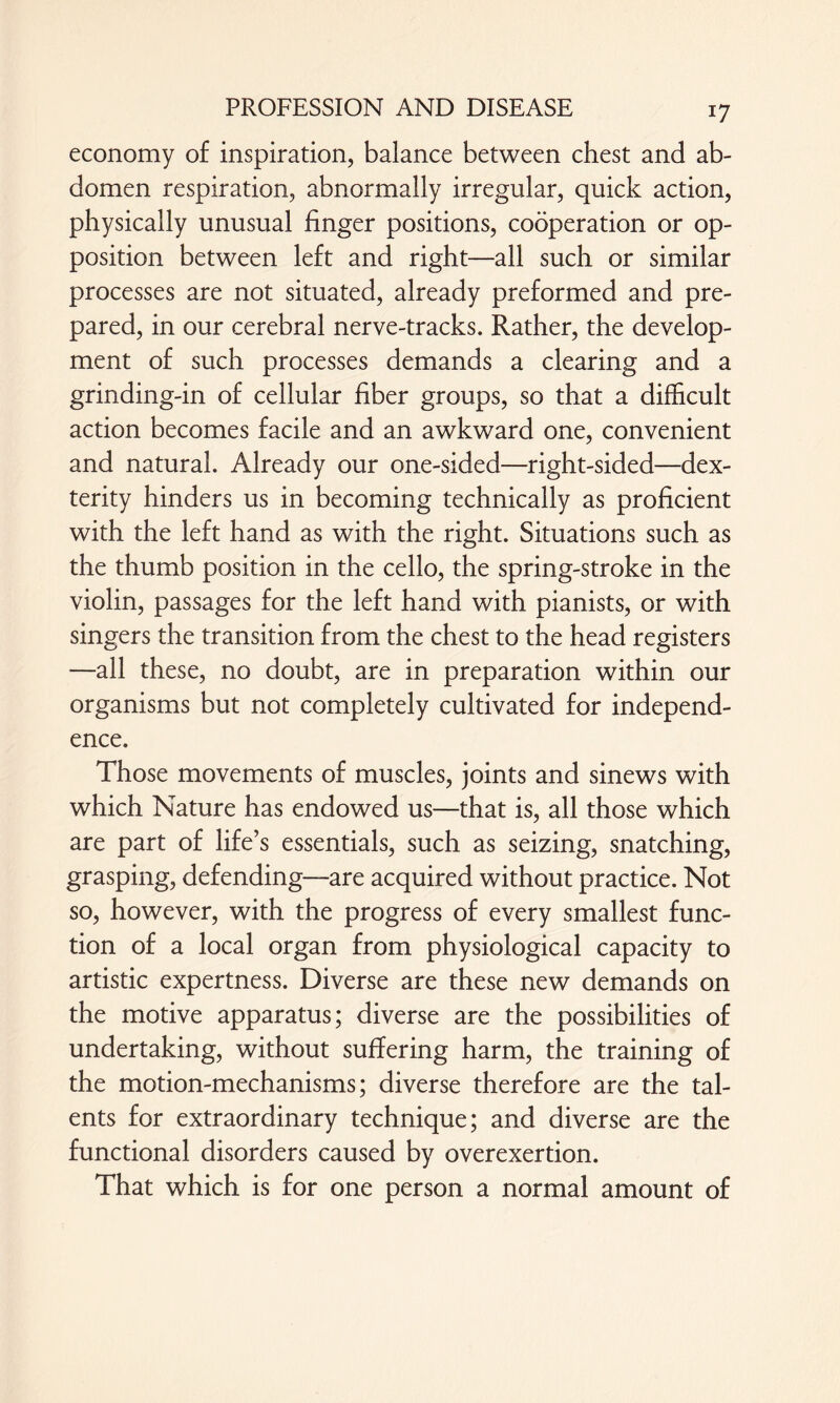 economy of inspiration, balance between chest and ab¬ domen respiration, abnormally irregular, quick action, physically unusual linger positions, cooperation or op¬ position between left and right—all such or similar processes are not situated, already preformed and pre¬ pared, in our cerebral nerve-tracks. Rather, the develop¬ ment of such processes demands a clearing and a grinding-in of cellular liber groups, so that a dilhcult action becomes facile and an awkward one, convenient and natural. Already our one-sided—right-sided—dex¬ terity hinders us in becoming technically as proficient with the left hand as with the right. Situations such as the thumb position in the cello, the spring-stroke in the violin, passages for the left hand with pianists, or with singers the transition from the chest to the head registers -—all these, no doubt, are in preparation within our organisms but not completely cultivated for independ¬ ence. Those movements of muscles, joints and sinews with which Nature has endowed us—that is, all those which are part of life’s essentials, such as seizing, snatching, grasping, defending—are acquired without practice. Not so, however, with the progress of every smallest func¬ tion of a local organ from physiological capacity to artistic expertness. Diverse are these new demands on the motive apparatus; diverse are the possibilities of undertaking, without suffering harm, the training of the motion-mechanisms; diverse therefore are the tal¬ ents for extraordinary technique; and diverse are the functional disorders caused by overexertion. That which is for one person a normal amount of