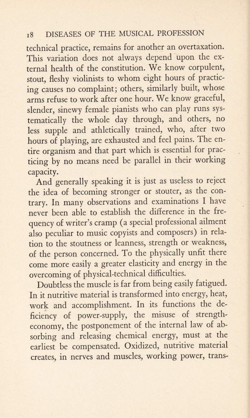 technical practice, remains for another an overtaxation. This variation does not always depend upon the ex¬ ternal health of the constitution. We know corpulent, stout, fleshy violinists to whom eight hours of practic¬ ing causes no complaint; others, similarly built, whose arms refuse to work after one hour. We know graceful, slender, sinewy female pianists who can play runs sys¬ tematically the whole day through, and others, no less supple and athletically trained, who, after two hours of playing, are exhausted and feel pains. The en¬ tire organism and that part which is essential for prac¬ ticing by no means need be parallel in their working capacity. And generally speaking it is just as useless to reject the idea of becoming stronger or stouter, as the con¬ trary. In many observations and examinations I have never been able to establish the difference in the fre¬ quency of writer’s cramp (a special professional ailment also peculiar to music copyists and composers) in rela¬ tion to the stoutness or leanness, strength or weakness, of the person concerned. To the physically unfit there come more easily a greater elasticity and energy in the overcoming of physical-technical difficulties. Doubtless the muscle is far from being easily fatigued. In it nutritive material is transformed into energy, heat, work and accomplishment. In its functions the de¬ ficiency of power-supply, the misuse of strength- economy, the postponement of the internal law of ab¬ sorbing and releasing chemical energy, must at the earliest be compensated. Oxidized, nutritive material creates, in nerves and muscles, working power, trans-