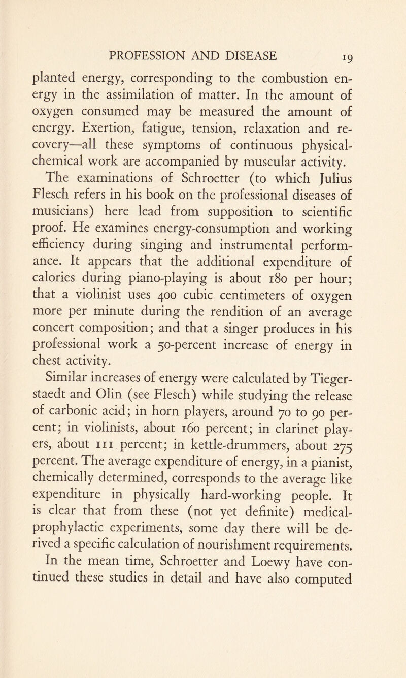 planted energy, corresponding to the combustion en¬ ergy in the assimilation of matter. In the amount of oxygen consumed may be measured the amount of energy. Exertion, fatigue, tension, relaxation and re¬ covery—all these symptoms of continuous physical- chemical work are accompanied by muscular activity. The examinations of Schroetter (to which Julius Flesch refers in his book on the professional diseases of musicians) here lead from supposition to scientific proof. He examines energy-consumption and working efficiency during singing and instrumental perform¬ ance. It appears that the additional expenditure of calories during piano-playing is about 180 per hour; that a violinist uses 400 cubic centimeters of oxygen more per minute during the rendition of an average concert composition; and that a singer produces in his professional work a 50-percent increase of energy in chest activity. Similar increases of energy were calculated by Tieger- staedt and Olin (see Flesch) while studying the release of carbonic acid; in horn players, around 70 to 90 per¬ cent; in violinists, about 160 percent; in clarinet play¬ ers, about in percent; in kettle-drummers, about 275 percent. The average expenditure of energy, in a pianist, chemically determined, corresponds to the average like expenditure in physically hard-working people. It is clear that from these (not yet definite) medical- prophylactic experiments, some day there will be de¬ rived a specific calculation of nourishment requirements. In the mean time, Schroetter and Loewy have con¬ tinued these studies in detail and have also computed