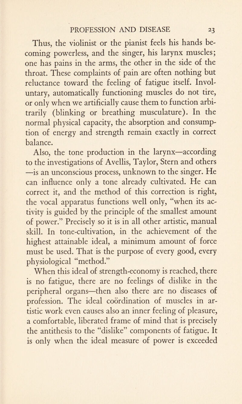 Thus, the violinist or the pianist feels his hands be¬ coming powerless, and the singer, his larynx muscles; one has pains in the arms, the other in the side of the throat. These complaints of pain are often nothing but reluctance toward the feeling of fatigue itself. Invol¬ untary, automatically functioning muscles do not tire, or only when we artificially cause them to function arbi¬ trarily (blinking or breathing musculature). In the normal physical capacity, the absorption and consump¬ tion of energy and strength remain exactly in correct balance. Also, the tone production in the larynx—according to the investigations of Avellis, Taylor, Stern and others —is an unconscious process, unknown to the singer. He can influence only a tone already cultivated. He can correct it, and the method of this correction is right, the vocal apparatus functions well only, “when its ac¬ tivity is guided by the principle of the smallest amount of power.” Precisely so it is in all other artistic, manual skill. In tone-cultivation, in the achievement of the highest attainable ideal, a minimum amount of force must be used. That is the purpose of every good, every physiological “method.” When this ideal of strength-economy is reached, there is no fatigue, there are no feelings of dislike in the peripheral organs—then also there are no diseases of profession. The ideal coordination of muscles in ar¬ tistic work even causes also an inner feeling of pleasure, a comfortable, liberated frame of mind that is precisely the antithesis to the “dislike” components of fatigue. It is only when the ideal measure of power is exceeded