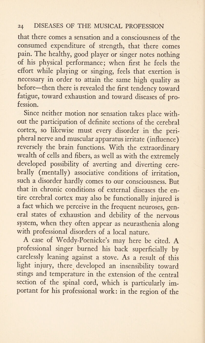 that there comes a sensation and a consciousness of the consumed expenditure of strength, that there comes pain. The healthy, good player or singer notes nothing of his physical performance; when first he feels the effort while playing or singing, feels that exertion is necessary in order to attain the same high quality as before—then there is revealed the first tendency toward fatigue, toward exhaustion and toward diseases of pro¬ fession. Since neither motion nor sensation takes place with¬ out the participation of definite sections of the cerebral cortex, so likewise must every disorder in the peri¬ pheral nerve and muscular apparatus irritate (influence) reversely the brain functions. With the extraordinary wealth of cells and fibers, as well as with the extremely developed possibility of averting and diverting cere¬ brally (mentally) associative conditions of irritation, such a disorder hardly comes to our consciousness. But that in chronic conditions of external diseases the en¬ tire cerebral cortex may also be functionally injured is a fact which we perceive in the frequent neuroses, gen¬ eral states of exhaustion and debility of the nervous system, when they often appear as neurasthenia along with professional disorders of a local nature. A case of Weddy-Poenicke’s may here be cited. A professional singer burned his back superficially by carelessly leaning against a stove. As a result of this light injury, there developed an insensibility toward stings and temperature in the extension of the central section of the spinal cord, which is particularly im¬ portant for his professional work: in the region of the