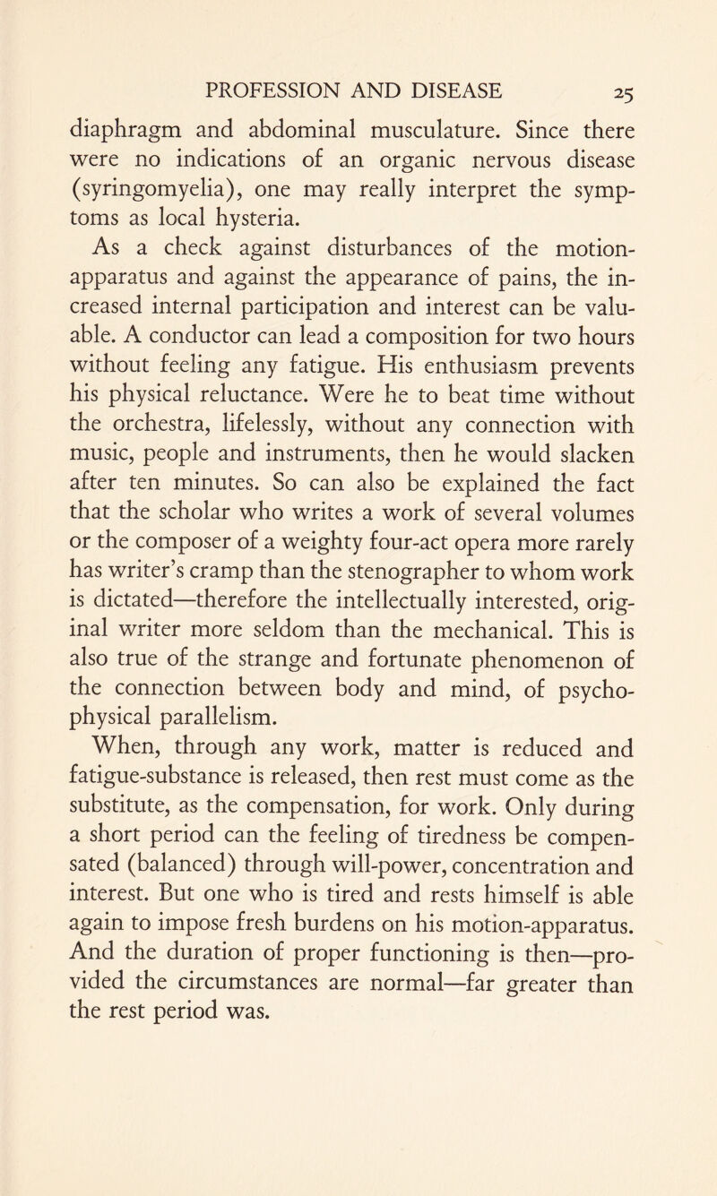 diaphragm and abdominal musculature. Since there were no indications of an organic nervous disease (syringomyelia), one may really interpret the symp¬ toms as local hysteria. As a check against disturbances of the motion- apparatus and against the appearance of pains, the in¬ creased internal participation and interest can be valu¬ able. A conductor can lead a composition for two hours without feeling any fatigue. His enthusiasm prevents his physical reluctance. Were he to beat time without the orchestra, lifelessly, without any connection with music, people and instruments, then he would slacken after ten minutes. So can also be explained the fact that the scholar who writes a work of several volumes or the composer of a weighty four-act opera more rarely has writer’s cramp than the stenographer to whom work is dictated—therefore the intellectually interested, orig¬ inal writer more seldom than the mechanical. This is also true of the strange and fortunate phenomenon of the connection between body and mind, of psycho¬ physical parallelism. When, through any work, matter is reduced and fatigue-substance is released, then rest must come as the substitute, as the compensation, for work. Only during a short period can the feeling of tiredness be compen¬ sated (balanced) through will-power, concentration and interest. But one who is tired and rests himself is able again to impose fresh burdens on his motion-apparatus. And the duration of proper functioning is then—pro¬ vided the circumstances are normal—far greater than the rest period was.