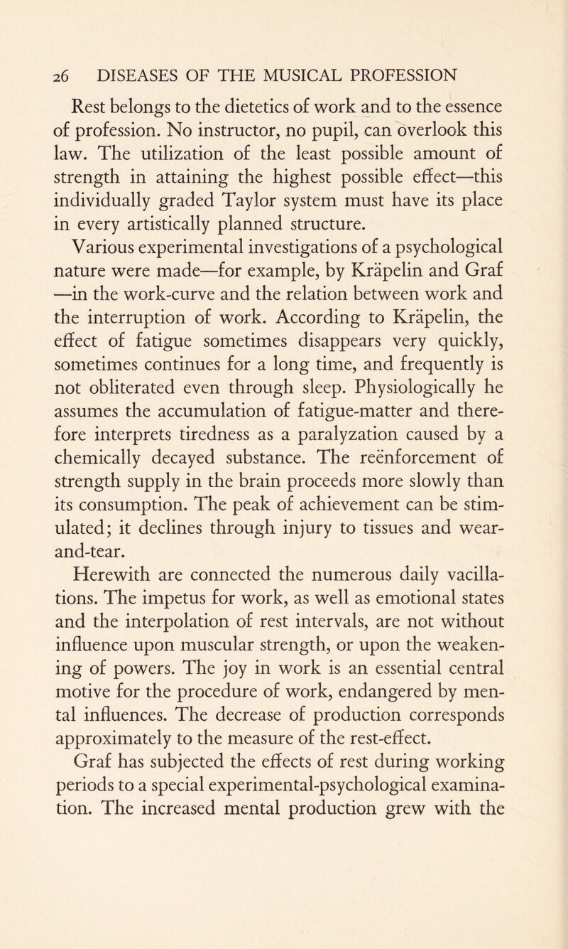 Rest belongs to the dietetics of work and to the essence of profession. No instructor, no pupil, can overlook this law. The utilization of the least possible amount of strength in attaining the highest possible effect—this individually graded Taylor system must have its place in every artistically planned structure. Various experimental investigations of a psychological nature were made—for example, by Kräpelin and Graf —in the work-curve and the relation between work and the interruption of work. According to Kräpelin, the effect of fatigue sometimes disappears very quickly, sometimes continues for a long time, and frequently is not obliterated even through sleep. Physiologically he assumes the accumulation of fatigue-matter and there¬ fore interprets tiredness as a paralyzation caused by a chemically decayed substance. The reenforcement of strength supply in the brain proceeds more slowly than its consumption. The peak of achievement can be stim¬ ulated; it declines through injury to tissues and wear- and-tear. Herewith are connected the numerous daily vacilla¬ tions. The impetus for work, as well as emotional states and the interpolation of rest intervals, are not without influence upon muscular strength, or upon the weaken¬ ing of powers. The joy in work is an essential central motive for the procedure of work, endangered by men¬ tal influences. The decrease of production corresponds approximately to the measure of the rest-effect. Graf has subjected the effects of rest during working periods to a special experimental-psychological examina¬ tion. The increased mental production grew with the