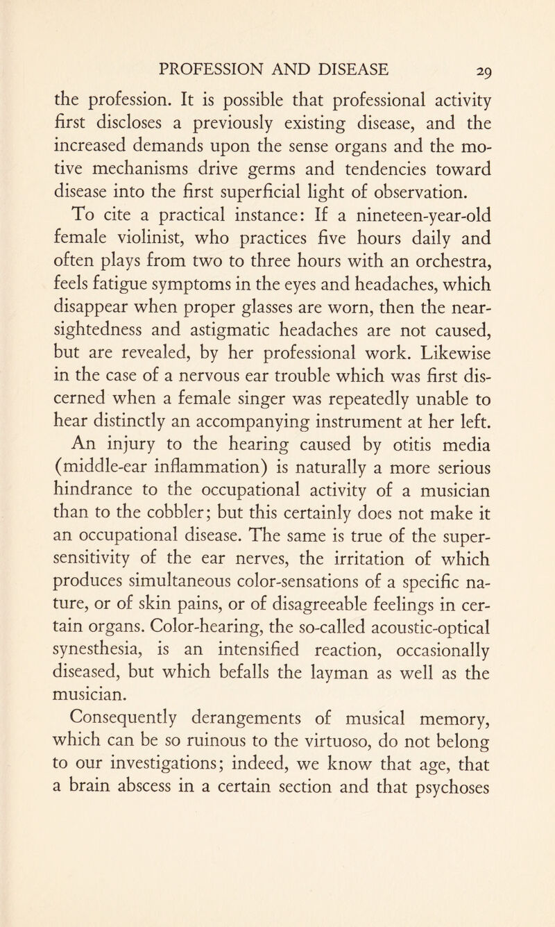 the profession. It is possible that professional activity first discloses a previously existing disease, and the increased demands upon the sense organs and the mo¬ tive mechanisms drive germs and tendencies toward disease into the first superficial light of observation. To cite a practical instance: If a nineteen-year-old female violinist, who practices five hours daily and often plays from two to three hours with an orchestra, feels fatigue symptoms in the eyes and headaches, which disappear when proper glasses are worn, then the near¬ sightedness and astigmatic headaches are not caused, but are revealed, by her professional work. Likewise in the case of a nervous ear trouble which was first dis¬ cerned when a female singer was repeatedly unable to hear distinctly an accompanying instrument at her left. An injury to the hearing caused by otitis media (middle-ear inflammation) is naturally a more serious hindrance to the occupational activity of a musician than to the cobbler; but this certainly does not make it an occupational disease. The same is true of the super¬ sensitivity of the ear nerves, the irritation of which produces simultaneous color-sensations of a specific na¬ ture, or of skin pains, or of disagreeable feelings in cer¬ tain organs. Color-hearing, the so-called acoustic-optical synesthesia, is an intensified reaction, occasionally diseased, but which befalls the layman as well as the musician. Consequently derangements of musical memory, which can be so ruinous to the virtuoso, do not belong to our investigations; indeed, we know that age, that a brain abscess in a certain section and that psychoses