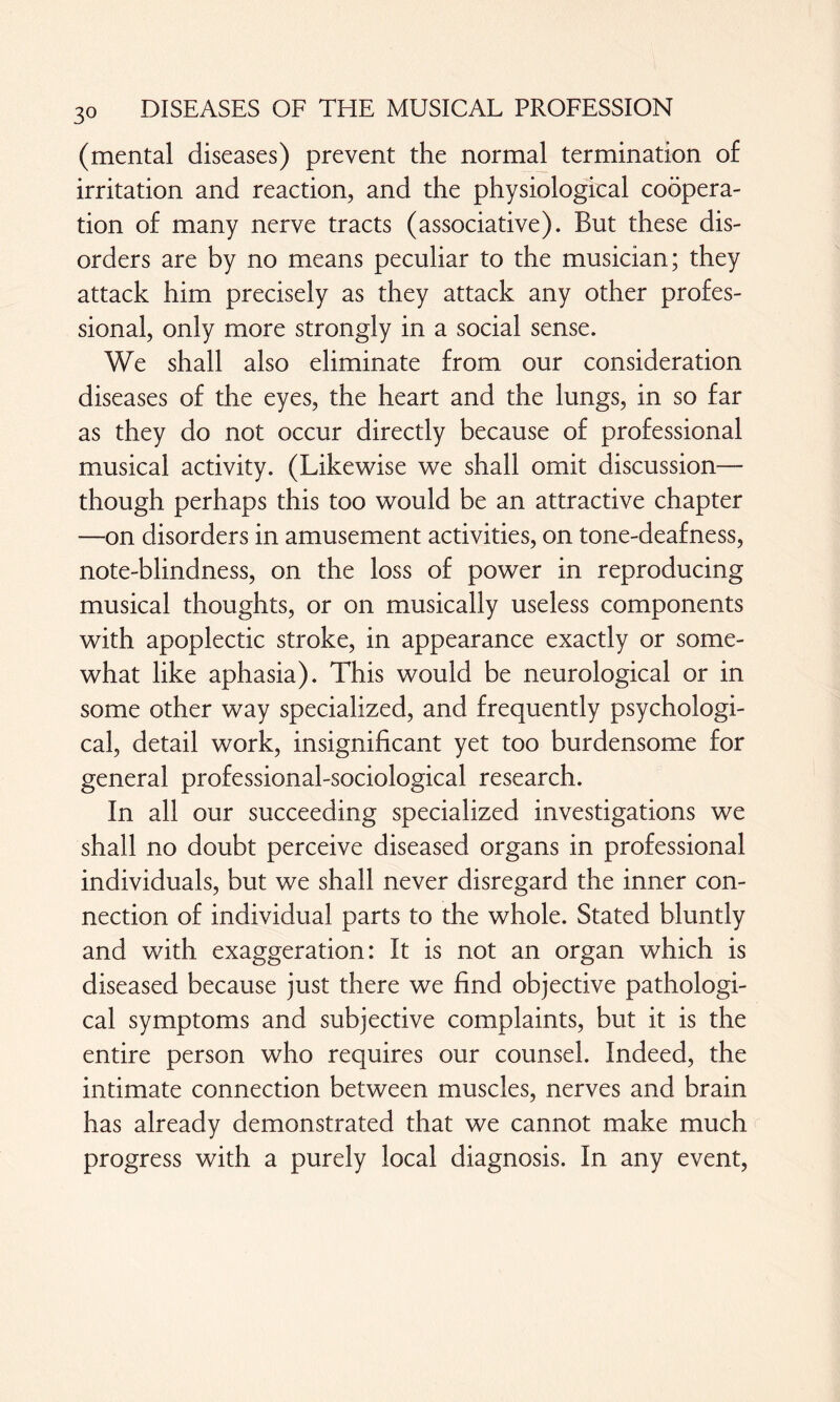 3° (mental diseases) prevent the normal termination of irritation and reaction, and the physiological coopera¬ tion of many nerve tracts (associative). But these dis¬ orders are by no means peculiar to the musician; they attack him precisely as they attack any other profes¬ sional, only more strongly in a social sense. We shall also eliminate from our consideration diseases of the eyes, the heart and the lungs, in so far as they do not occur directly because of professional musical activity. (Likewise we shall omit discussion— though perhaps this too would be an attractive chapter —on disorders in amusement activities, on tone-deafness, note-blindness, on the loss of power in reproducing musical thoughts, or on musically useless components with apoplectic stroke, in appearance exactly or some¬ what like aphasia). This would be neurological or in some other way specialized, and frequently psychologi¬ cal, detail work, insignificant yet too burdensome for general professional-sociological research. In all our succeeding specialized investigations we shall no doubt perceive diseased organs in professional individuals, but we shall never disregard the inner con¬ nection of individual parts to the whole. Stated bluntly and with exaggeration: It is not an organ which is diseased because just there we find objective pathologi¬ cal symptoms and subjective complaints, but it is the entire person who requires our counsel. Indeed, the intimate connection between muscles, nerves and brain has already demonstrated that we cannot make much progress with a purely local diagnosis. In any event,