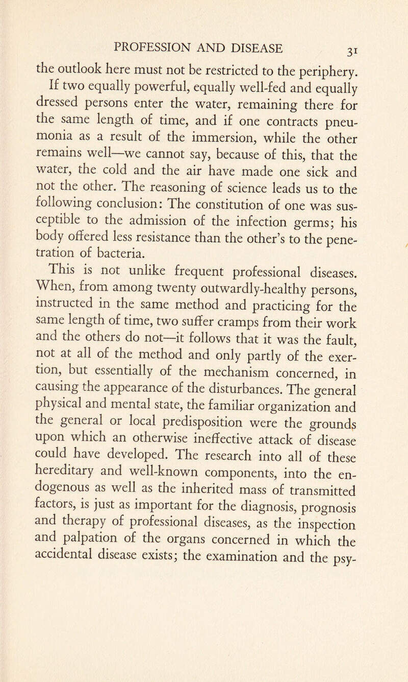 the outlook here must not be restricted to the periphery. If two equally powerful, equally well-fed and equally dressed persons enter the water, remaining there for the same length of time, and if one contracts pneu¬ monia as a result of the immersion, while the other remains well—we cannot say, because of this, that the water, the cold and the air have made one sick and not the other. The reasoning of science leads us to the following conclusion: The constitution of one was sus- ceptiole to the admission of the infection germs; his body offered less resistance than the other’s to the pene¬ tration of bacteria. This is not unlike frequent professional diseases. When, from among twenty outwardly-healthy persons, instructed in the same method and practicing for the same length of time, two suffer cramps from their work and the others do not—it follows that it was the fault, not at all of the method and only partly of the exer¬ tion, but essentially of the mechanism concerned, in causing the appearance of the disturbances. The general physical and mental state, the familiar organization and the general or local predisposition were the grounds upon which an otherwise ineffective attack of disease could have developed. The research into all of these hereditary and well-known components, into the en¬ dogenous as well as the inherited mass of transmitted factors, is just as important for the diagnosis, prognosis and therapy of professional diseases, as the inspection and palpation of the organs concerned in which the accidental disease exists; the examination and the psy-