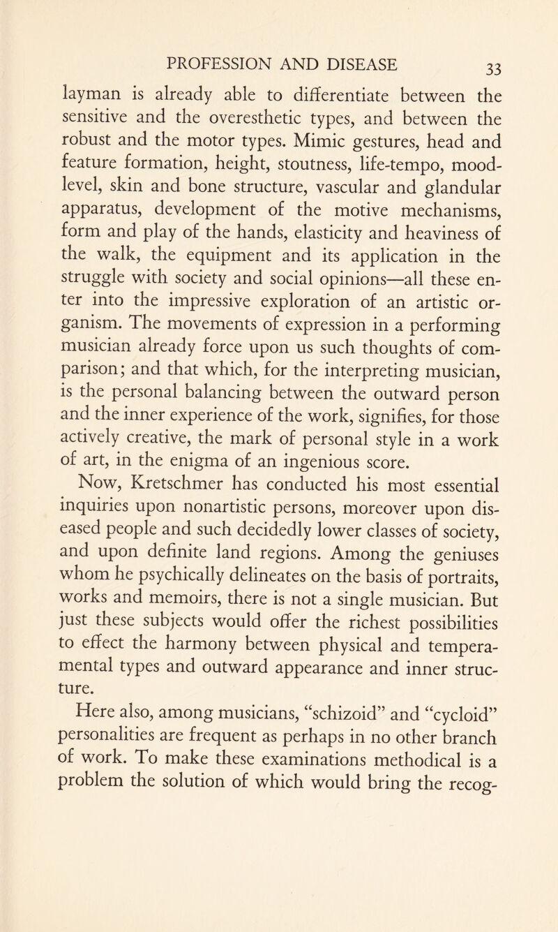 layman is already able to differentiate between the sensitive and the overesthetic types, and between the robust and the motor types. Mimic gestures, head and feature formation, height, stoutness, life-tempo, mood- level, skin and bone structure, vascular and glandular apparatus, development of the motive mechanisms, form and play of the hands, elasticity and heaviness of the walk, the equipment and its application in the struggle with society and social opinions—all these en¬ ter into the impressive exploration of an artistic or¬ ganism. The movements of expression in a performing musician already force upon us such thoughts of com¬ parison ; and that which, for the interpreting musician, is the personal balancing between the outward person and the inner experience of the work, signifies, for those actively creative, the mark of personal style in a work of art, in the enigma of an ingenious score. Now, Kretschmer has conducted his most essential inquiries upon nonartistic persons, moreover upon dis¬ eased people and such decidedly lower classes of society, and upon definite land regions. Among the geniuses whom he psychically delineates on the basis of portraits, works and memoirs, there is not a single musician. But just these subjects would offer the richest possibilities to effect the harmony between physical and tempera¬ mental types and outward appearance and inner struc¬ ture. Here also, among musicians, “schizoid” and “cycloid” personalities are frequent as perhaps in no other branch of work. To make these examinations methodical is a problem the solution of which would bring the recog-