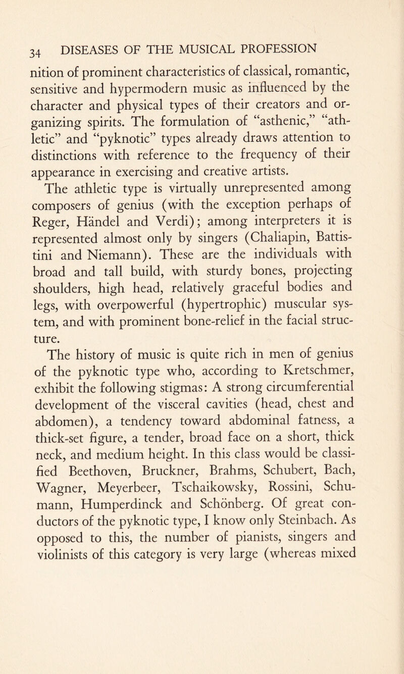 nition of prominent characteristics of classical, romantic, sensitive and hypermodern music as influenced by the character and physical types of their creators and or¬ ganizing spirits. The formulation of “asthenic,” “ath¬ letic” and “pyknotic” types already draws attention to distinctions with reference to the frequency of their appearance in exercising and creative artists. The athletic type is virtually unrepresented among composers of genius (with the exception perhaps of Reger, Handel and Verdi); among interpreters it is represented almost only by singers (Chaliapin, Battis- tini and Niemann). These are the individuals with broad and tall build, with sturdy bones, projecting shoulders, high head, relatively graceful bodies and legs, with overpowerful (hypertrophic) muscular sys¬ tem, and with prominent bone-relief in the facial struc¬ ture. The history of music is quite rich in men of genius of the pyknotic type who, according to Kretschmer, exhibit the following stigmas: A strong circumferential development of the visceral cavities (head, chest and abdomen), a tendency toward abdominal fatness, a thick-set figure, a tender, broad face on a short, thick neck, and medium height. In this class would be classi¬ fied Beethoven, Bruckner, Brahms, Schubert, Bach, Wagner, Meyerbeer, Tschaikowsky, Rossini, Schu¬ mann, Humperdinck and Schönberg. Of great con¬ ductors of the pyknotic type, I know only Steinbach. As opposed to this, the number of pianists, singers and violinists of this category is very large (whereas mixed