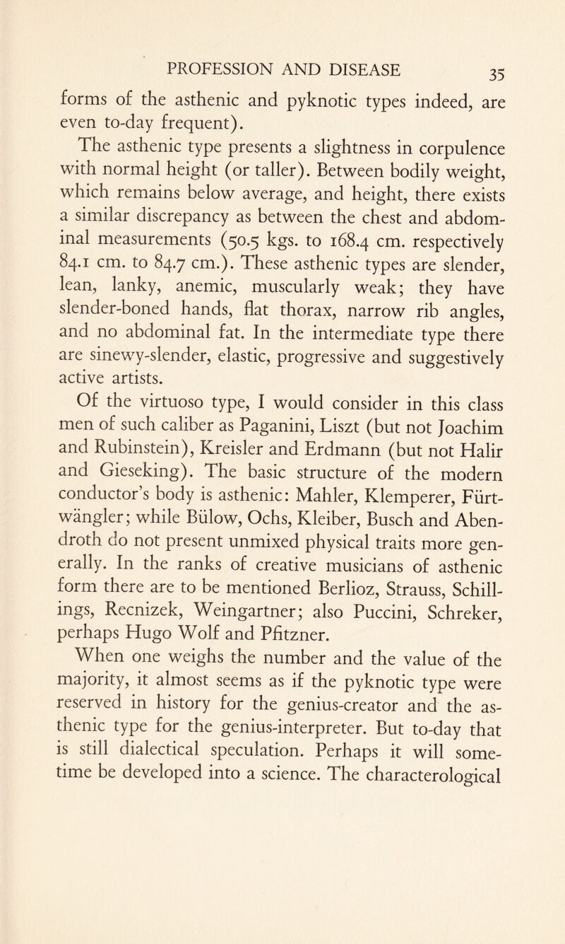 forms of the asthenic and pyknotic types indeed, are even to-day frequent). The asthenic type presents a slightness in corpulence with normal height (or taller). Between bodily weight, which remains below average, and height, there exists a similar discrepancy as between the chest and abdom¬ inal measurements (50.5 kgs. to 168.4 cm- respectively 84.1 cm. to 84.7 cm.). These asthenic types are slender, lean, lanky, anemic, muscularly weak; they have slender-boned hands, flat thorax, narrow rib angles, and no abdominal fat. In the intermediate type there are sinewy-slender, elastic, progressive and suggestively active artists. Of the virtuoso type, I would consider in this class men of such caliber as Paganini, Liszt (but not Joachim and Rubinstein), Kreisler and Erdmann (but not Halir and Gieseking). The basic structure of the modern conductor’s body is asthenic: Mahler, Klemperer, Fürt- wängler; while Bülow, Ochs, Kleiber, Busch and Aben- droth do not present unmixed physical traits more gen¬ erally. In the ranks of creative musicians of asthenic form there are to be mentioned Berlioz, Strauss, Schill¬ ings, Recnizek, Weingartner; also Puccini, Schreker, perhaps Hugo Wolf and Pfitzner. When one weighs the number and the value of the majority, it almost seems as if the pyknotic type were reserved in history for the genius-creator and the as¬ thenic type for the genius-interpreter. But to-day that is still dialectical speculation. Perhaps it will some¬ time be developed into a science. The characterological