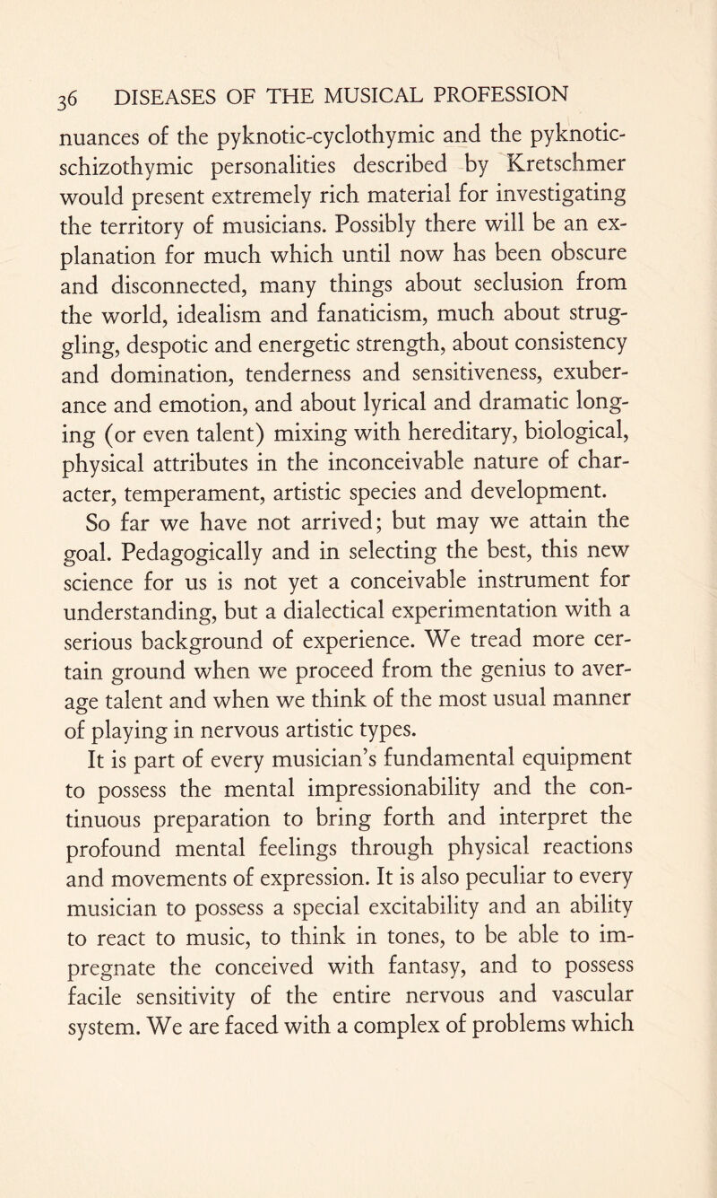 nuances of the pyknotic-cyclothymic and the pyknotic- schizothymic personalities described by Kretschmer would present extremely rich material for investigating the territory of musicians. Possibly there will be an ex¬ planation for much which until now has been obscure and disconnected, many things about seclusion from the world, idealism and fanaticism, much about strug¬ gling, despotic and energetic strength, about consistency and domination, tenderness and sensitiveness, exuber¬ ance and emotion, and about lyrical and dramatic long¬ ing (or even talent) mixing with hereditary, biological, physical attributes in the inconceivable nature of char¬ acter, temperament, artistic species and development. So far we have not arrived; but may we attain the goal. Pedagogically and in selecting the best, this new science for us is not yet a conceivable instrument for understanding, but a dialectical experimentation with a serious background of experience. We tread more cer¬ tain ground when we proceed from the genius to aver¬ age talent and when we think of the most usual manner of playing in nervous artistic types. It is part of every musician’s fundamental equipment to possess the mental impressionability and the con¬ tinuous preparation to bring forth and interpret the profound mental feelings through physical reactions and movements of expression. It is also peculiar to every musician to possess a special excitability and an ability to react to music, to think in tones, to be able to im¬ pregnate the conceived with fantasy, and to possess facile sensitivity of the entire nervous and vascular system. We are faced with a complex of problems which