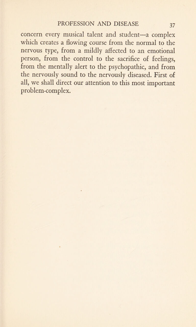 concern every musical talent and student—a complex which creates a flowing course from the normal to the nervous type, from a mildly affected to an emotional person, from the control to the sacrifice of feelings, from the mentally alert to the psychopathic, and from the nervously sound to the nervously diseased. First of all, we shall direct our attention to this most important problem-complex.