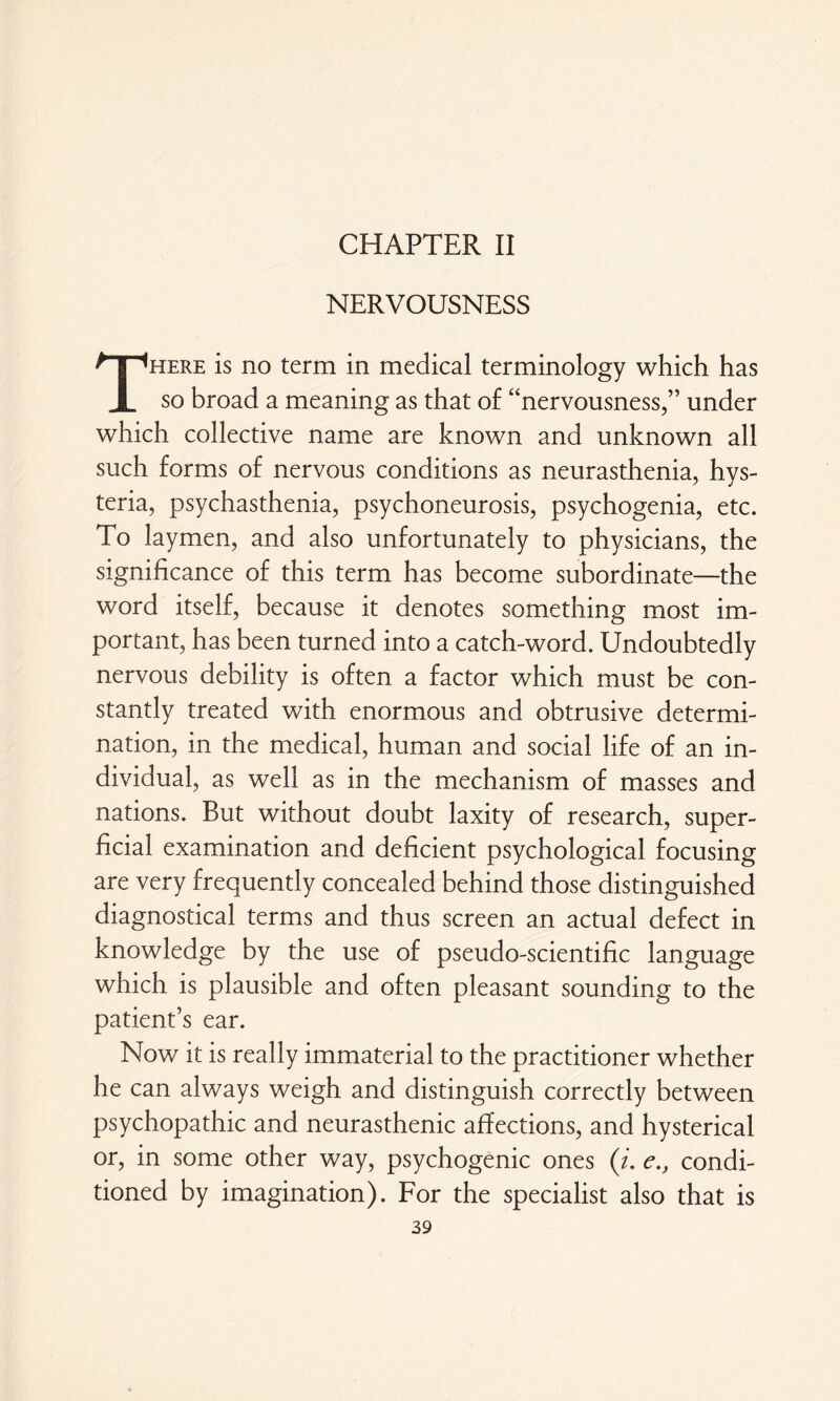 CHAPTER II NERVOUSNESS There is no term in medical terminology which has so broad a meaning as that of “nervousness,” under which collective name are known and unknown all such forms of nervous conditions as neurasthenia, hys¬ teria, psychasthenia, psychoneurosis, psychogenia, etc. To laymen, and also unfortunately to physicians, the significance of this term has become subordinate—the word itself, because it denotes something most im¬ portant, has been turned into a catch-word. Undoubtedly nervous debility is often a factor which must be con¬ stantly treated with enormous and obtrusive determi¬ nation, in the medical, human and social life of an in¬ dividual, as well as in the mechanism of masses and nations. But without doubt laxity of research, super¬ ficial examination and deficient psychological focusing are very frequently concealed behind those distinguished diagnostical terms and thus screen an actual defect in knowledge by the use of pseudo-scientific language which is plausible and often pleasant sounding to the patient’s ear. Now it is really immaterial to the practitioner whether he can always weigh and distinguish correctly between psychopathic and neurasthenic affections, and hysterical or, in some other way, psychogenic ones (i. econdi¬ tioned by imagination). For the specialist also that is