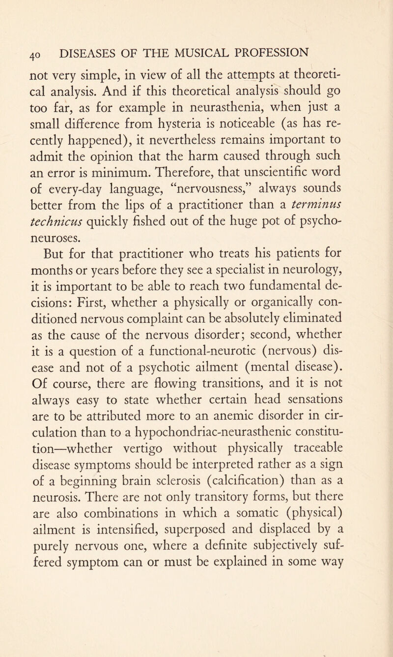 40 not very simple, in view of all the attempts at theoreti¬ cal analysis. And if this theoretical analysis should go too far, as for example in neurasthenia, when just a small difference from hysteria is noticeable (as has re¬ cently happened), it nevertheless remains important to admit the opinion that the harm caused through such an error is minimum. Therefore, that unscientific word of every-day language, “nervousness,” always sounds better from the lips of a practitioner than a terminus technicus quickly fished out of the huge pot of psycho¬ neuroses. But for that practitioner who treats his patients for months or years before they see a specialist in neurology, it is important to be able to reach two fundamental de¬ cisions: First, whether a physically or organically con¬ ditioned nervous complaint can be absolutely eliminated as the cause of the nervous disorder; second, whether it is a question of a functional-neurotic (nervous) dis¬ ease and not of a psychotic ailment (mental disease). Of course, there are flowing transitions, and it is not always easy to state whether certain head sensations are to be attributed more to an anemic disorder in cir¬ culation than to a hypochondriac-neurasthenic constitu¬ tion—whether vertigo without physically traceable disease symptoms should be interpreted rather as a sign of a beginning brain sclerosis (calcification) than as a neurosis. There are not only transitory forms, but there are also combinations in which a somatic (physical) ailment is intensified, superposed and displaced by a purely nervous one, where a definite subjectively suf¬ fered symptom can or must be explained in some way