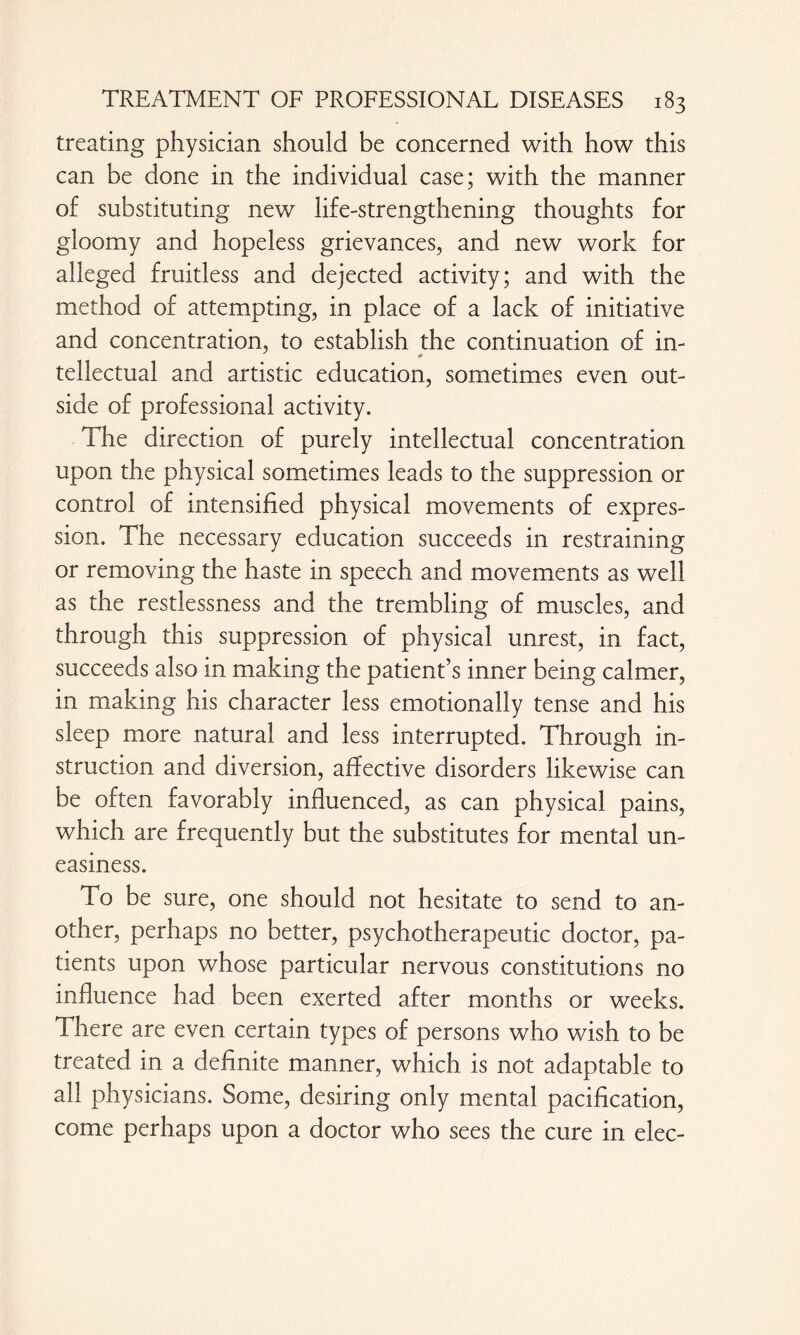 treating physician should be concerned with how this can be done in the individual case; with the manner of substituting new life-strengthening thoughts for gloomy and hopeless grievances, and new work for alleged fruitless and dejected activity; and with the method of attempting, in place of a lack of initiative and concentration, to establish the continuation of in¬ tellectual and artistic education, sometimes even out¬ side of professional activity. The direction of purely intellectual concentration upon the physical sometimes leads to the suppression or control of intensified physical movements of expres¬ sion. The necessary education succeeds in restraining or removing the haste in speech and movements as well as the restlessness and the trembling of muscles, and through this suppression of physical unrest, in fact, succeeds also in making the patient’s inner being calmer, in making his character less emotionally tense and his sleep more natural and less interrupted. Through in¬ struction and diversion, affective disorders likewise can be often favorably influenced, as can physical pains, which are frequently but the substitutes for mental un¬ easiness. To be sure, one should not hesitate to send to an¬ other, perhaps no better, psychotherapeutic doctor, pa¬ tients upon whose particular nervous constitutions no influence had been exerted after months or weeks. There are even certain types of persons who wish to be treated in a definite manner, which is not adaptable to all physicians. Some, desiring only mental pacification, come perhaps upon a doctor who sees the cure in elec-