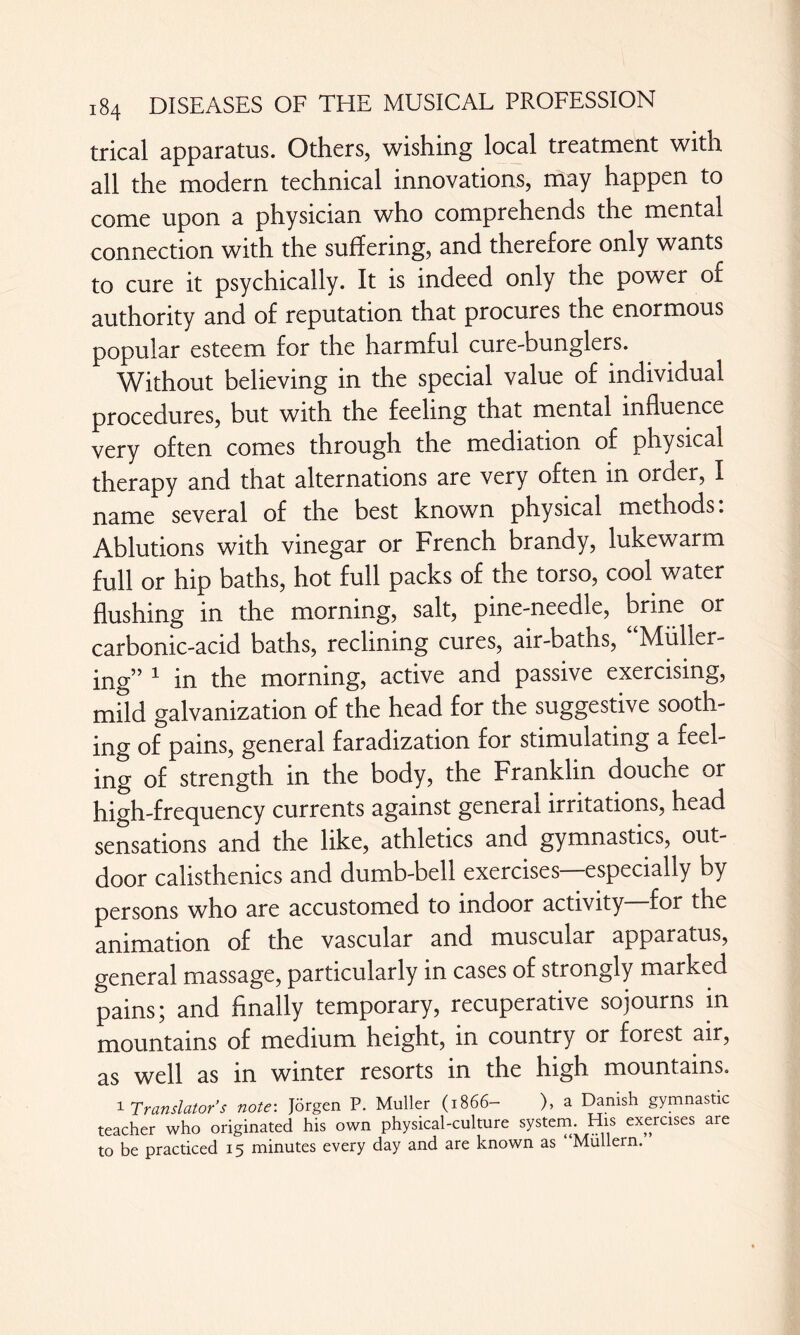 trical apparatus. Others, wishing local treatment with all the modern technical innovations, may happen to come upon a physician who comprehends the mental connection with the suffering, and therefore only wants to cure it psychically. It is indeed only the power of authority and of reputation that procures the enormous popular esteem for the harmful cure-bunglers. Without believing in the special value of individual procedures, but with the feeling that mental influence very often comes through the mediation of physical therapy and that alternations are very often in order, I name several of the best known physical methods: Ablutions with vinegar or French brandy, lukewarm full or hip baths, hot full packs of the torso, cool water flushing in the morning, salt, pine-needle, brine or carbonic-acid baths, reclining cures, air-baths, Miiller- jjQg” 1 jjQ the morning, active and passive exercising, mild galvanization of the head for the suggestive sooth¬ ing of pains, general faradization for stimulating a feel¬ ing of strength in the body, the Franklin douche or high-frequency currents against general irritations, head sensations and the like, athletics and gymnastics, out¬ door calisthenics and dumb-bell exercises—especially by persons who are accustomed to indoor activity for the animation of the vascular and muscular apparatus, general massage, particularly in cases of strongly marked pains; and finally temporary, recuperative sojourns in mountains of medium height, in country or forest air, as well as in winter resorts in the high mountains. 1 Translator’s note: Jörgen P. Muller (1866- ), a Danish gymnastic teacher who originated his own physical-culture system. His exercises are to be practiced 15 minutes every day and are known as Müllern.
