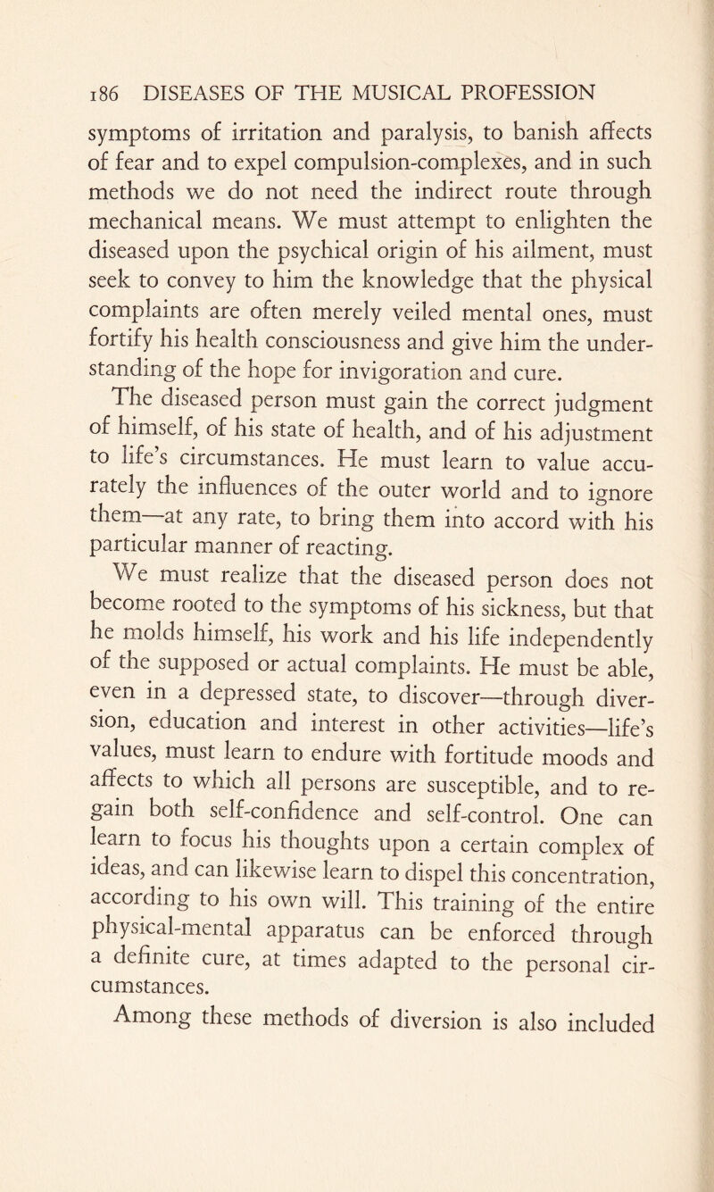 symptoms of irritation and paralysis, to banish affects of fear and to expel compulsion-complexes, and in such methods we do not need the indirect route through mechanical means. We must attempt to enlighten the diseased upon the psychical origin of his ailment, must seek to convey to him the knowledge that the physical complaints are often merely veiled mental ones, must fortify his health consciousness and give him the under¬ standing of the hope for invigoration and cure. The diseased person must gain the correct judgment of himself, of his state of health, and of his adjustment to life’s circumstances. He must learn to value accu¬ rately the influences of the outer world and to ignore them at any rate, to bring them into accord with his particular manner of reacting. \Ve must realize that the diseased person does not become rooted to the symptoms of his sickness, but that he molds himself, his work and his life independently of the supposed or actual complaints. He must be able, even m a depressed state, to discover-—through diver¬ sion, education and interest in other activities—life’s values, must learn to endure with fortitude moods and affects to which all persons are susceptible, and to re¬ gain both self-confidence and self-control. One can learn to focus his thoughts upon a certain complex of ideas, and can likewise learn to dispel this concentration, according to his own will. This training of the entire physical-mental apparatus can be enforced through a definite cure, at times adapted to the personal cir¬ cumstances. Among these methods of diversion is also included