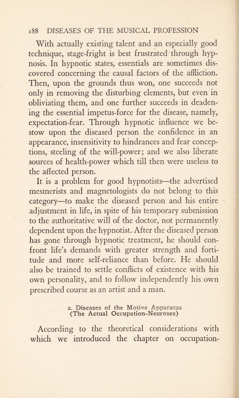 With actually existing talent and an especially good technique, stage-fright is best frustrated through hyp¬ nosis. In hypnotic states, essentials are sometimes dis¬ covered concerning the causal factors of the affliction. Then, upon the grounds thus won, one succeeds not only in removing the disturbing elements, but even in obliviating them, and one further succeeds in deaden¬ ing the essential impetus-force for the disease, namely, expectation-fear. Through hypnotic influence we be¬ stow upon the diseased person the confidence in an appearance, insensitivity to hindrances and fear concep¬ tions, steeling of the will-power; and we also liberate sources of health-power which till then were useless to the affected person. It is a problem for good hypnotists—the advertised mesmerists and magnetologists do not belong to this category—to make the diseased person and his entire adjustment in life, in spite of his temporary submission to the authoritative will of the doctor, not permanently dependent upon the hypnotist. After the diseased person has gone through hypnotic treatment, he should con¬ front life’s demands with greater strength and forti¬ tude and more self-reliance than before. He should also be trained to settle conflicts of existence with his own personality, and to follow independently his own prescribed course as an artist and a man. 2. Diseases of the Motive Apparatus (The Actual Occupation-Neuroses) According to the theoretical considerations with which we introduced the chapter on occupation-