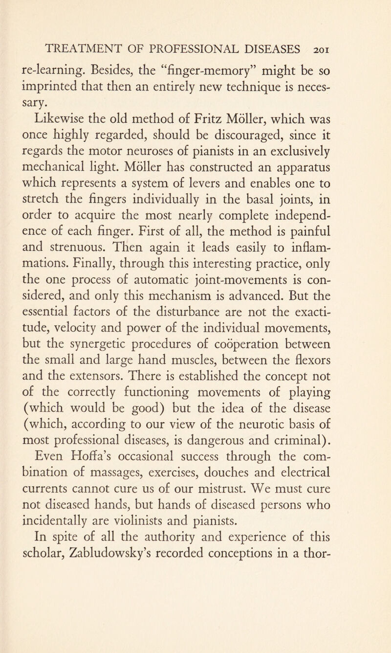 re-learning. Besides, the “finger-memory” might be so imprinted that then an entirely new technique is neces¬ sary. Likewise the old method of Fritz Möller, which was once highly regarded, should be discouraged, since it regards the motor neuroses of pianists in an exclusively mechanical light. Möller has constructed an apparatus which represents a system of levers and enables one to stretch the fingers individually in the basal joints, in order to acquire the most nearly complete independ¬ ence of each finger. First of all, the method is painful and strenuous. Then again it leads easily to inflam¬ mations. Finally, through this interesting practice, only the one process of automatic joint-movements is con¬ sidered, and only this mechanism is advanced. But the essential factors of the disturbance are not the exacti¬ tude, velocity and power of the individual movements, but the synergetic procedures of cooperation between the small and large hand muscles, between the flexors and the extensors. There is established the concept not of the correctly functioning movements of playing (which would be good) but the idea of the disease (which, according to our view of the neurotic basis of most professional diseases, is dangerous and criminal). Even Hoffa’s occasional success through the com¬ bination of massages, exercises, douches and electrical currents cannot cure us of our mistrust. We must cure not diseased hands, but hands of diseased persons who incidentally are violinists and pianists. In spite of all the authority and experience of this scholar, Zabludowsky’s recorded conceptions in a thor-