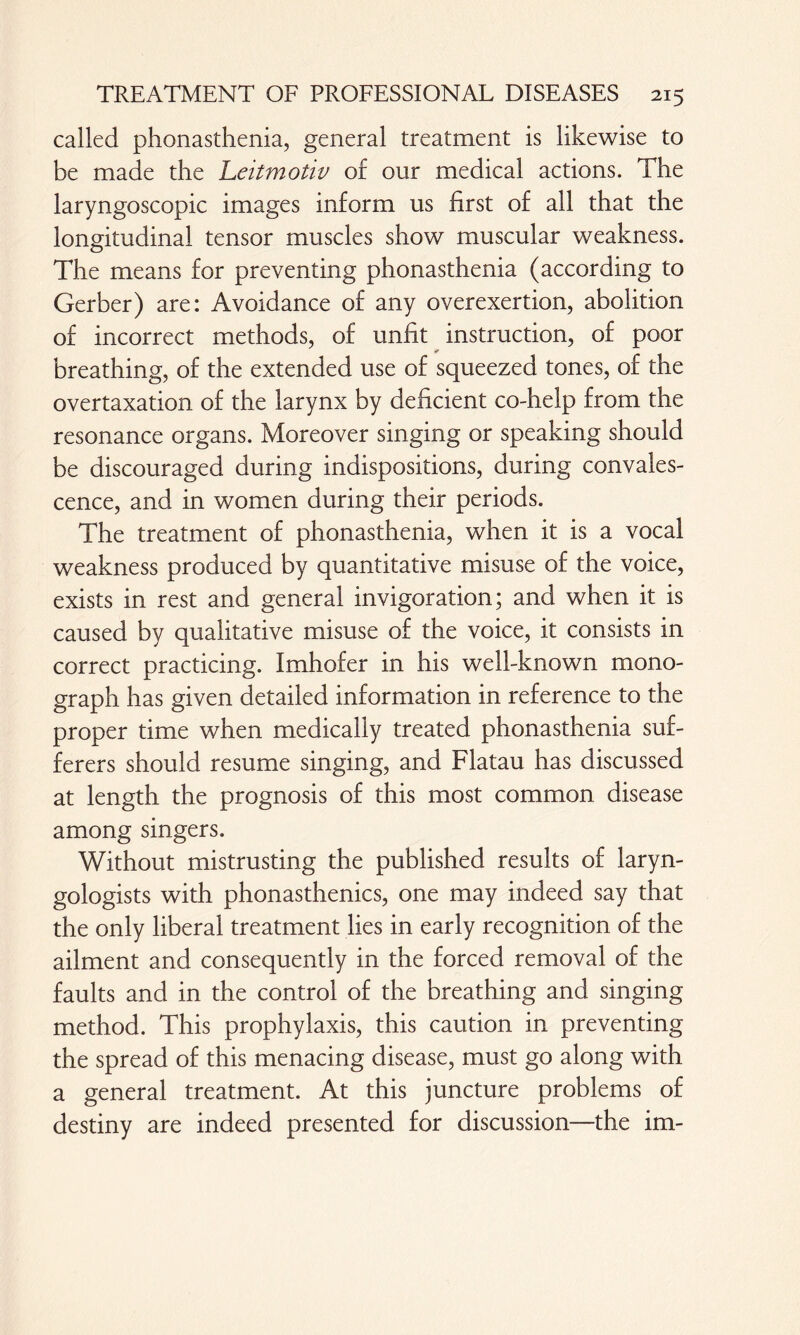 called phonasthenia, general treatment is likewise to be made the Leitmotiv of our medical actions. The laryngoscopic images inform us first of all that the longitudinal tensor muscles show muscular weakness. The means for preventing phonasthenia (according to Gerber) are: Avoidance of any overexertion, abolition of incorrect methods, of unfit instruction, of poor breathing, of the extended use of squeezed tones, of the overtaxation of the larynx by deficient co-help from the resonance organs. Moreover singing or speaking should be discouraged during indispositions, during convales¬ cence, and in women during their periods. The treatment of phonasthenia, when it is a vocal weakness produced by quantitative misuse of the voice, exists in rest and general invigoration; and when it is caused by qualitative misuse of the voice, it consists in correct practicing. Imhofer in his well-known mono¬ graph has given detailed information in reference to the proper time when medically treated phonasthenia suf¬ ferers should resume singing, and Flatau has discussed at length the prognosis of this most common disease among singers. Without mistrusting the published results of laryn¬ gologists with phonasthenics, one may indeed say that the only liberal treatment lies in early recognition of the ailment and consequently in the forced removal of the faults and in the control of the breathing and singing method. This prophylaxis, this caution in preventing the spread of this menacing disease, must go along with a general treatment. At this juncture problems of destiny are indeed presented for discussion—the im-