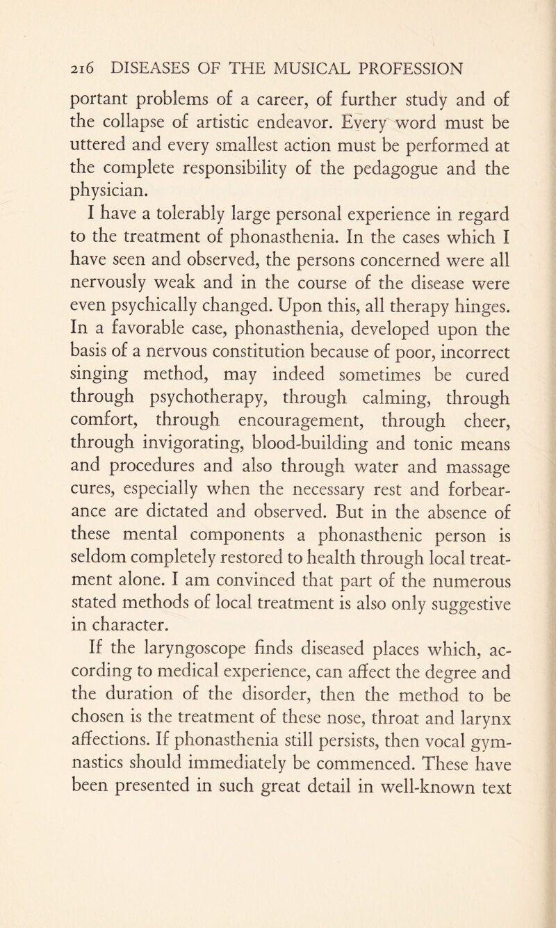 portant problems of a career, of further study and of the collapse of artistic endeavor. Every word must be uttered and every smallest action must be performed at the complete responsibility of the pedagogue and the physician. I have a tolerably large personal experience in regard to the treatment of phonasthenia. In the cases which I have seen and observed, the persons concerned were all nervously weak and in the course of the disease were even psychically changed. Upon this, all therapy hinges. In a favorable case, phonasthenia, developed upon the basis of a nervous constitution because of poor, incorrect singing method, may indeed sometimes be cured through psychotherapy, through calming, through comfort, through encouragement, through cheer, through invigorating, blood-building and tonic means and procedures and also through water and massage cures, especially when the necessary rest and forbear¬ ance are dictated and observed. But in the absence of these mental components a phonasthenic person is seldom completely restored to health through local treat¬ ment alone. I am convinced that part of the numerous stated methods of local treatment is also only suggestive in character. If the laryngoscope Ends diseased places which, ac¬ cording to medical experience, can affect the degree and the duration of the disorder, then the method to be chosen is the treatment of these nose, throat and larynx affections. If phonasthenia still persists, then vocal gym¬ nastics should immediately be commenced. These have been presented in such great detail in well-known text