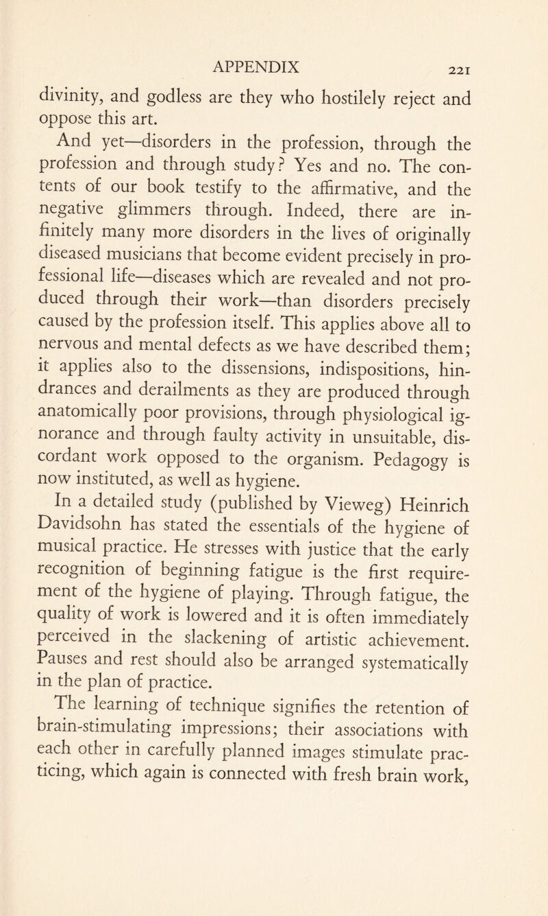 221 divinity, and godless are they who hostilely reject and oppose this art. And yet—disorders in the profession, through the profession and through study? Yes and no. The con¬ tents of our book testify to the affirmative, and the negative glimmers through. Indeed, there are in¬ finitely many more disorders in the lives of originally diseased musicians that become evident precisely in pro¬ fessional life—diseases which are revealed and not pro¬ duced through their work—than disorders precisely caused by the profession itself. This applies above all to nervous and mental defects as we have described them; it applies also to the dissensions, indispositions, hin¬ drances and derailments as they are produced through anatomically poor provisions, through physiological ig¬ norance and through faulty activity in unsuitable, dis¬ cordant work opposed to the organism. Pedagogy is now instituted, as well as hygiene. In a detailed study (published by Vieweg) Heinrich Davidsohn has stated the essentials of the hygiene of musical practice. He stresses with justice that the early recognition of beginning fatigue is the first require¬ ment of the hygiene of playing. Through fatigue, the quality of work is lowered and it is often immediately perceived in the slackening of artistic achievement. Pauses and rest should also be arranged systematically in the plan of practice. The learning of technique signifies the retention of brain-stimulating impressions; their associations with each other in carefully planned images stimulate prac¬ ticing, which again is connected with fresh brain work,