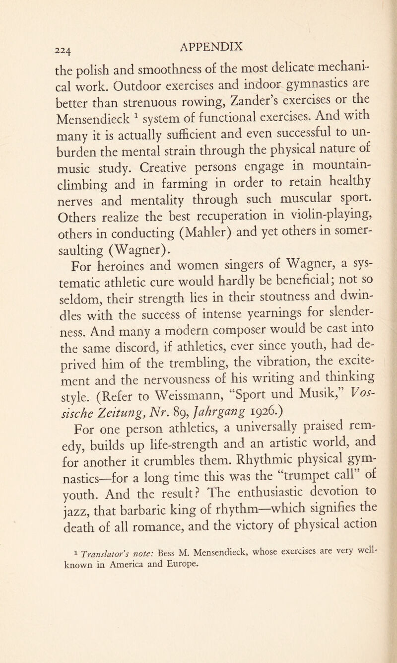the polish and smoothness of the most delicate mechani¬ cal work. Outdoor exercises and indoor gymnastics are better than strenuous rowing, Zander’s exercises or the Mensendieck 1 system of functional exercises. And with many it is actually sufficient and even successful to un¬ burden the mental strain through the physical nature of music study. Creative persons engage in mountain¬ climbing and in farming in order to retain healthy nerves and mentality through such muscular sport. Others realize the best recuperation in violin-playing, others in conducting (Mahler) and yet others in somer¬ saulting (Wagner). For heroines and women singers of Wagner, a sys¬ tematic athletic cure would hardly be beneficial; not so seldom, their strength lies in their stoutness and dwin¬ dles with the success of intense yearnings for slender¬ ness. And many a modern composer would be cast into the same discord, if athletics, ever since youth, had de¬ prived him of the trembling, the vibration, the excite¬ ment and the nervousness of his writing and thinking style. (Refer to Weissmann, “Sport und Musik,” Vos- sische Zeitung, Nr. 89, Jahrgang 1926.) For one person athletics, a universally praised rem¬ edy, builds up life-strength and an artistic world, and for another it crumbles them. Rhythmic physical gym¬ nastics—for a long time this was the “trumpet call of youth. And the result ? The enthusiastic devotion to jazz, that barbaric king of rhythm—which signifies the death of all romance, and the victory of physical action 1 Translator’s note: Bess M. Mensendieck, whose exercises are very well- known in America and Europe.