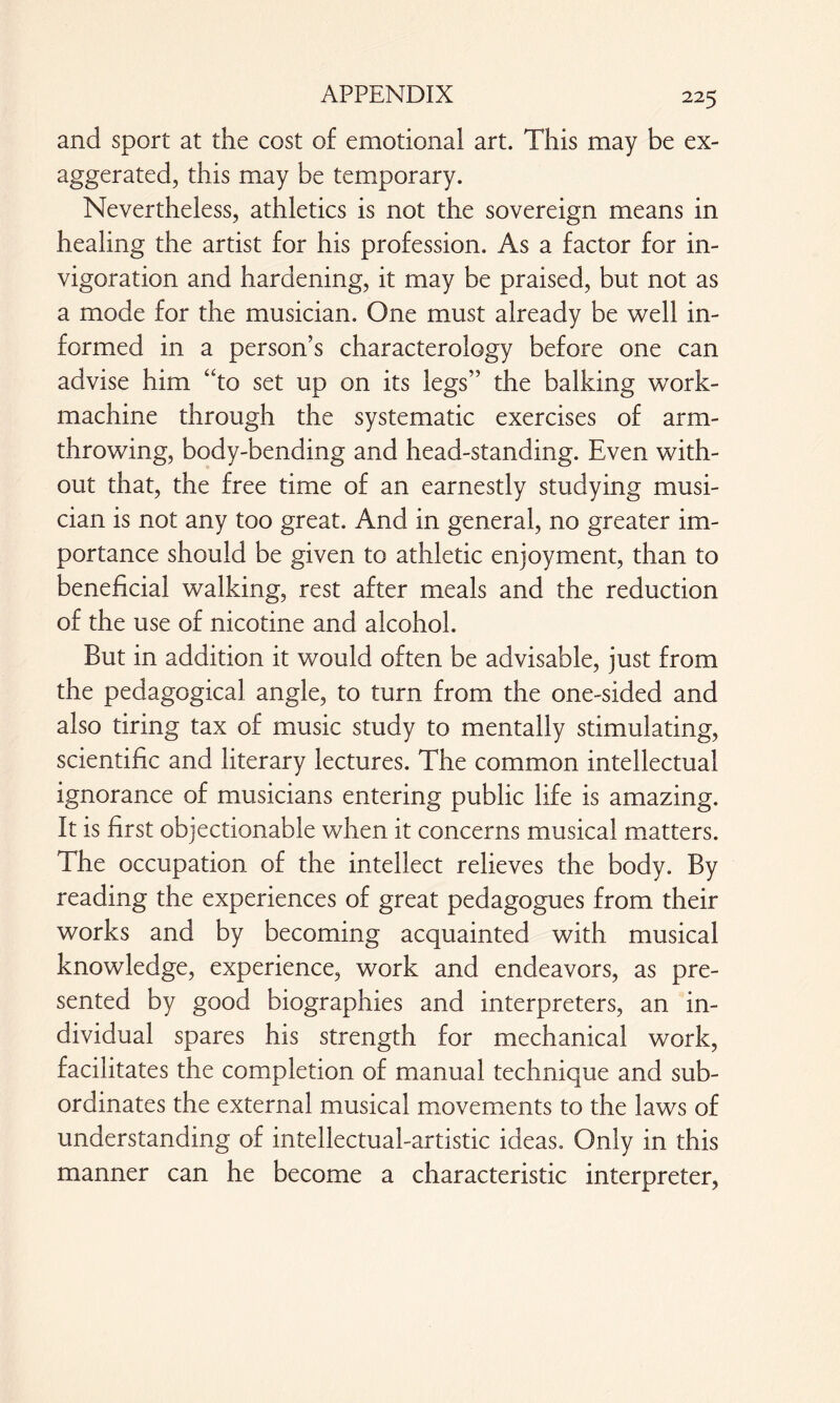 and sport at the cost of emotional art. This may be ex¬ aggerated, this may be temporary. Nevertheless, athletics is not the sovereign means in healing the artist for his profession. As a factor for in- vigoration and hardening, it may be praised, but not as a mode for the musician. One must already be well in¬ formed in a person’s characterology before one can advise him “to set up on its legs” the balking work- machine through the systematic exercises of arm- throwing, body-bending and head-standing. Even with¬ out that, the free time of an earnestly studying musi¬ cian is not any too great. And in general, no greater im¬ portance should be given to athletic enjoyment, than to beneficial walking, rest after meals and the reduction of the use of nicotine and alcohol. But in addition it would often be advisable, just from the pedagogical angle, to turn from the one-sided and also tiring tax of music study to mentally stimulating, scientific and literary lectures. The common intellectual ignorance of musicians entering public life is amazing. It is first objectionable when it concerns musical matters. The occupation of the intellect relieves the body. By reading the experiences of great pedagogues from their works and by becoming acquainted with musical knowledge, experience, work and endeavors, as pre¬ sented by good biographies and Interpreters, an in¬ dividual spares his strength for mechanical work, facilitates the completion of manual technique and sub¬ ordinates the external musical movements to the laws of understanding of intellectual-artistic ideas. Only in this manner can he become a characteristic interpreter,