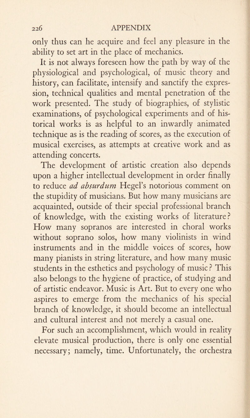 only thus can lie acquire and feel any pleasure in the ability to set art in the place of mechanics. It is not always foreseen how the path by way of the physiological and psychological, of music theory and history, can facilitate, intensify and sanctify the expres¬ sion, technical qualities and mental penetration of the work presented. The study of biographies, of stylistic examinations, of psychological experiments and of his¬ torical works is as helpful to an inwardly animated technique as is the reading of scores, as the execution of musical exercises, as attempts at creative work and as attending concerts. The development of artistic creation also depends upon a higher intellectual development in order finally to reduce ad absurdum Hegel’s notorious comment on the stupidity of musicians. But how many musicians are acquainted, outside of their special professional branch of knowledge, with the existing works of literature? Flow many sopranos are interested in choral works without soprano solos, how many violinists in wind instruments and in the middle voices of scores, how many pianists in string literature, and how many music students in the esthetics and psychology of music ? This also belongs to the hygiene of practice, of studying and of artistic endeavor. Music is Art. But to every one who aspires to emerge from the mechanics of his special branch of knowledge, it should become an intellectual and cultural interest and not merely a casual one. For such an accomplishment, which would in reality elevate musical production, there is only one essential necessary; namely, time. Unfortunately, the orchestra