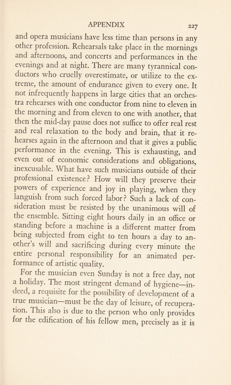 227 and opera musicians have less time than persons in any other profession. Rehearsals take place in the mornings and afternoons, and concerts and performances in the evenings and at night. There are many tyrannical con¬ ductors who cruelly overestimate, or utilize to the ex¬ treme, the amount of endurance given to every one. It not infrequently happens in large cities that an orches¬ tra rehearses with one conductor from nine to eleven in the morning and from eleven to one with another, that then the mid-day pause does not suffice to offer real rest and real relaxation to the body and brain, that it re¬ lic ai ses again in the afternoon and that it gives a public performance in the evening. This is exhausting, and even out of economic considerations and obligations, inexcusable. What have such musicians outside of their professional existence ? How will they preserve their powers of experience and joy in playing, when they languish from such forced labor ? Such a lack of con¬ sideration must be resisted by the unanimous will of the ensemble, oittmg eight hours daily in an office or standing before a machine is a different matter from oeing subjected from eight to ten hours a day to an¬ other s will and sacrificing during every minute the entire personal responsibility for an animated per¬ formance of artistic quality. cor the musician even Sunday is not a free day, not a holiday. The most stringent demand of hygiene—in¬ deed, a requisite for the possibility of development of a true musician must be the day of leisure, of recupera¬ tion. This also is due to the person who only provides for the edification of his fellow men, precisely as it is
