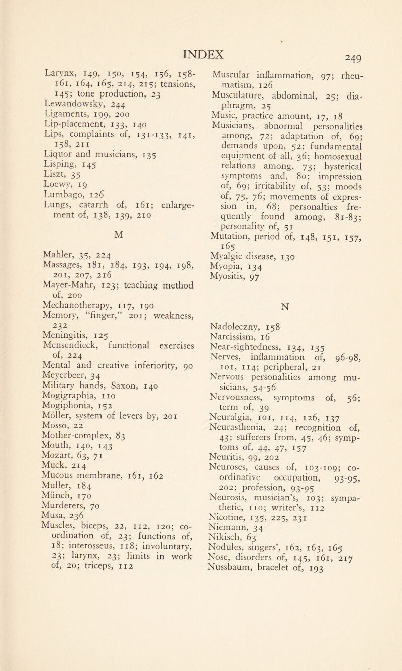 Larynx, 149, 150, 154, 156, 158- 161, 164, 165, 214, 215; tensions, 145; tone production, 23 Lewandowsky, 244 Ligaments, 199, 200 Lip-placement, 133, 140 Lips, complaints of, 131-133, 141, 158, 211 Liquor and musicians, 135 Lisping, 145 Liszt, 35 Loewy, 19 Lumbago, 126 Lungs, catarrh of, 161; enlarge¬ ment of, 138, 139, 210 M Mahler, 35, 224 Massages, 181, 184, 193, 194, 198, 201, 207, 216 Mayer-Mahr, 123; teaching method of, 200 Mechanotherapy, 117, 190 Memory, “finger,” 201; weakness, 232 Meningitis, 125 Mensendieck, functional exercises of, 224 Mental and creative inferiority, 90 Meyerbeer, 34 Military bands, Saxon, 140 Mogigraphia, no Mogiphonia, 152 Möller, system of levers by, 201 Mosso, 22 Mother-complex, 83 Mouth, 140, 143 Mozart, 63, 71 Muck, 214 Mucous membrane, 161, 162 Muller, 184 Münch, 170 Murderers, 70 Musa, 236 Muscles, biceps, 22, 112, 120; co¬ ordination of, 23; functions of, 18; interosseus, 118; involuntary, 23; larynx, 23; limits in work of, 20; triceps, 112 249 Muscular inflammation, 97; rheu¬ matism, 126 Musculature, abdominal, 25; dia¬ phragm, 25 Music, practice amount, 17, 18 Musicians, abnormal personalities among, 72; adaptation of, 69; demands upon, 52; fundamental equipment of all, 36; homosexual relations among, 73; hysterical symptoms and, 80; impression of, 69; irritability of, 53; moods of, 75, 76; movements of expres¬ sion in, 68; personalties fre¬ quently found among, 81-83; personality of, 51 Mutation, period of, 148, 151, 157, i65 Myalgie disease, 130 Myopia, 134 Myositis, 97 N Nadoleczny, 158 Narcissism, 16 Near-sightedness, 134, 135 Nerves, inflammation of, 96-98, 101, 114; peripheral, 21 Nervous personalities among mu¬ sicians, 54-56 Nervousness, symptoms of, 56; term of, 39 Neuralgia, 101, 114, 126, 137 Neurasthenia, 24; recognition of, 43; sufferers from, 45, 46; symp¬ toms of, 44, 47, 157 Neuritis, 99, 202 Neuroses, causes of, 103-109; co- ordinative occupation, 93-95, 202; profession, 93-95 Neurosis, musician’s, 103; sympa¬ thetic, no; writer’s, 112 Nicotine, 135, 225, 231 Niemann, 34 Nikisch, 63 Nodules, singers’, 162, 163, 165 Nose, disorders of, 145, 161, 217 Nussbaum, bracelet of, 193