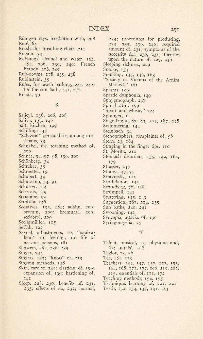 Röntgen rays, irradiation with, 208 Rose, 64 Rossbach’s breathing-chair, 211 Rossini, 34 Rubbings, alcohol and water, 162, 181, 206, 239, 240; French brandy, 206, 240 Rub-downs, 178, 235, 236 Rubinstein, 35 Rules, for beach bathing, 241, 242; for the sun bath, 241, 242 Russia, 59 S Salicyl, 136, 206, 208 Saliva, 133, 140 Salt, kitchen, 199 Schillings, 35 “Schizoid” personalities among mu¬ sicians, 33 Schnabel, 64; teaching method of, 200 Schnee, 94, 97, 98, 199, 200 Schönberg, 34 Schreker, 35 Schroetter, 19 Schubert, 34 Schumann, 34, 91 Schuster, 244 Sclerosis, 109 Scriabine, 92 Scrofula, 146 Sedatives, 135, 181; adalin, 209; bromin, 209; bromural, 209; sedobrol, 209 Seeligmüller, 115 Sevcik, 122 Sexual, adjustments, 10; “equiva¬ lent,” 10; feelings, 10; life of nervous persons, 181 Showers, 181, 236, 239 Singer, 244 Singers, 123; “knots” of, 213 Singing methods, 148 Skin, care of, 241; elasticity of, 199; expansion of, 199; hardening of, 241 Sleep, 228, 239; benefits of, 231, 233; effects of no, 232; normal, 251 234; procedures for producing, 234> 235> 239j 240; required amount of, 231; symptoms of the necessity for, 230, 231; theories upon the nature of, 229, 230 Sleeping sickness, 229 Smoke, 134 Smoking, 135,. 136, 163 “Society of Victims of the Arnim Method,” 161 Spasms, 109 Spastic dysphonia, 149 Sphygmograph, 237 Spinal cord, 199 “Sport and Music,” 224 Spranger, 11 Stage-fright, 87, 89, 104, 187, 188 Stammering, 144 Steinbach, 34 Stenographers, complaints of, 98 Stern, 23, 164 Stinging in the finger tips, no St. Moritz, 210 Stomach disorders, 135, 142, 164, 179 Strasser, 239 Strauss, 35, 55 Stravinsky, in Stridulation, 145 Strindberg, 70, 116 Strümpell, 141 Stuttering, 145, 149 Suggestion, 187, 214, 235 Sun baths, 240, 241 Swooning, 142 Syncopia, attacks of, 130 Syringomyelia, 25 T Talent, musical, 13; physique and, 67; pupils’, 108 Taylor, 23, 26 Tea, 181, 233 Teachers, 144, 147, 150, 152, 155, 164, 168, 171, 177, 206, 210, 212, 215; essentials of, 171, 172 Teaching methods, 154, 155 Technique, learning of, 221, 222 Teeth, 132, 134, 137, 141, 143