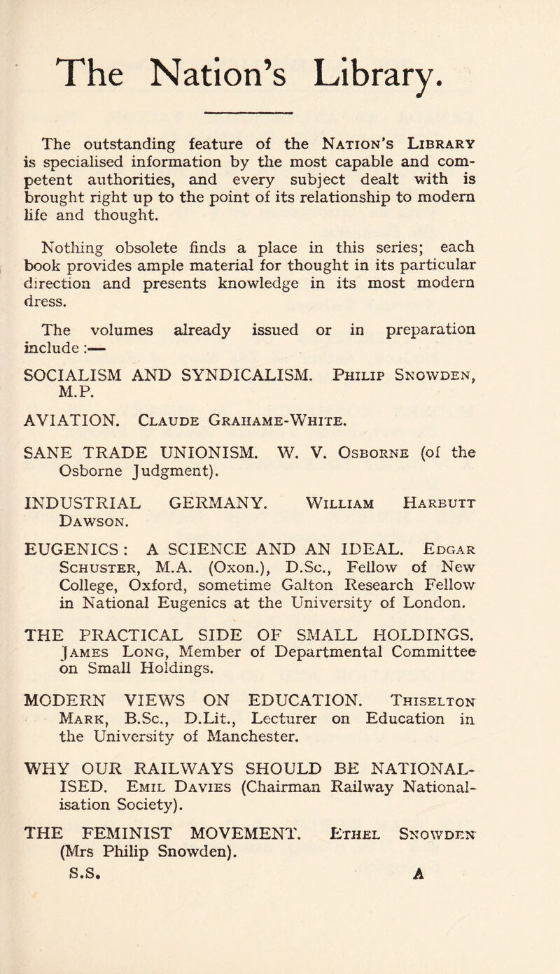 The Nation’s Library. The outstanding feature of the Nation’s Library is specialised information by the most capable and com¬ petent authorities, and every subject dealt with is brought right up to the point of its relationship to modem life and thought. Nothing obsolete finds a place in this series; each book provides ample material for thought in its particular direction and presents knowledge in its most modern dress. The volumes already issued or in preparation include:— SOCIALISM AND SYNDICALISM. Philip Snowden, M.P. AVIATION. Claude Graiiame-White. SANE TRADE UNIONISM. W. V. Osborne (of the Osborne Judgment). INDUSTRIAL GERMANY. William Harbutt Dawson. EUGENICS : A SCIENCE AND AN IDEAL. Edgar Schuster, M.A. (Oxon.), D.Sc., Fellow of New College, Oxford, sometime Galton Research Fellow in National Eugenics at the University of London. THE PRACTICAL SIDE OF SMALL HOLDINGS. James Long, Member of Departmental Committee bn Small Holdings. MODERN VIEWS ON EDUCATION. Thiselton Mark, B.Sc., D.Lit., Lecturer on Education in the University of Manchester. WHY OUR RAILWAYS SHOULD BE NATIONAL¬ ISED. Emil Davies (Chairman Railway National¬ isation Society). THE FEMINIST MOVEMENT. Ethel Snowden (Mrs Philip Snowden). S.S. A