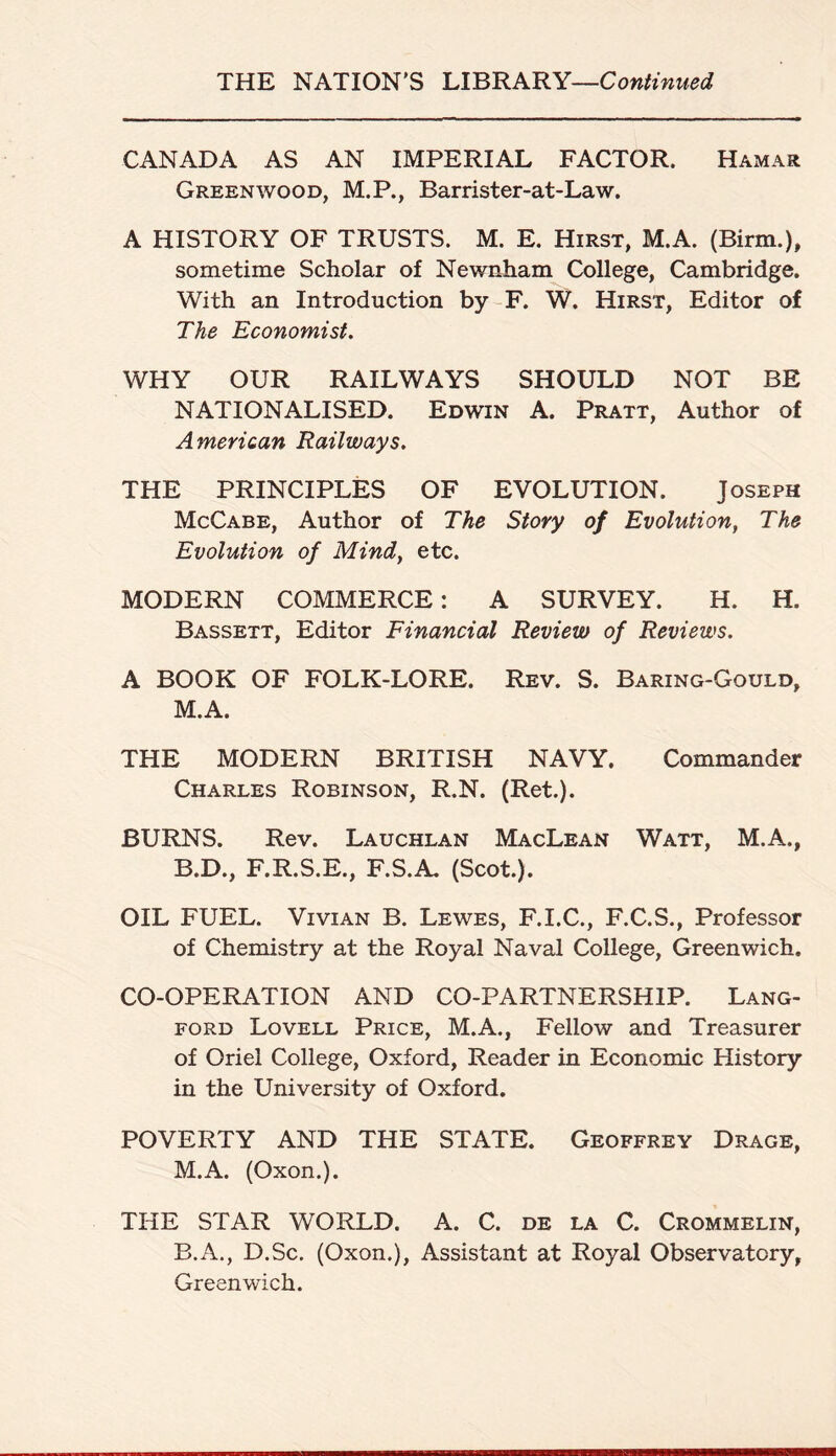 THE NATION'S LIBRARY—Continued CANADA AS AN IMPERIAL FACTOR. Hamar Greenwood, M.P., Barrister-at-Law. A HISTORY OF TRUSTS. M. E. Hirst, M.A. (Birm.), sometime Scholar of Newnham College, Cambridge. With an Introduction by F. W. Hirst, Editor of The Economist. WHY OUR RAILWAYS SHOULD NOT BE NATIONALISED. Edwin A. Pratt, Author of American Railways. THE PRINCIPLES OF EVOLUTION. Joseph McCabe, Author of The Story of Evolution, The Evolution of Mind} etc. MODERN COMMERCE: A SURVEY. H. H. Bassett, Editor Financial Review of Reviews. A BOOK OF FOLK-LORE. Rev. S. Baring-Gould, M.A. THE MODERN BRITISH NAVY. Commander Charles Robinson, R.N. (Ret.). BURNS. Rev. Lauchlan MacLean Watt, M.A., B.D., F.R.S.E., F.S.A. (Scot.). OIL FUEL. Vivian B. Lewes, F.I.C., F.C.S., Professor of Chemistry at the Royal Naval College, Greenwich. CO-OPERATION AND CO-PARTNERSHIP. Lang¬ ford Lovell Price, M.A., Fellow and Treasurer of Oriel College, Oxford, Reader in Economic History in the University of Oxford. POVERTY AND THE STATE. Geoffrey Drage, M.A. (Oxon.). THE STAR WORLD. A. C. de la C. Crommelin, B.A., D.Sc. (Oxon.), Assistant at Royal Observatory, Greenwich.