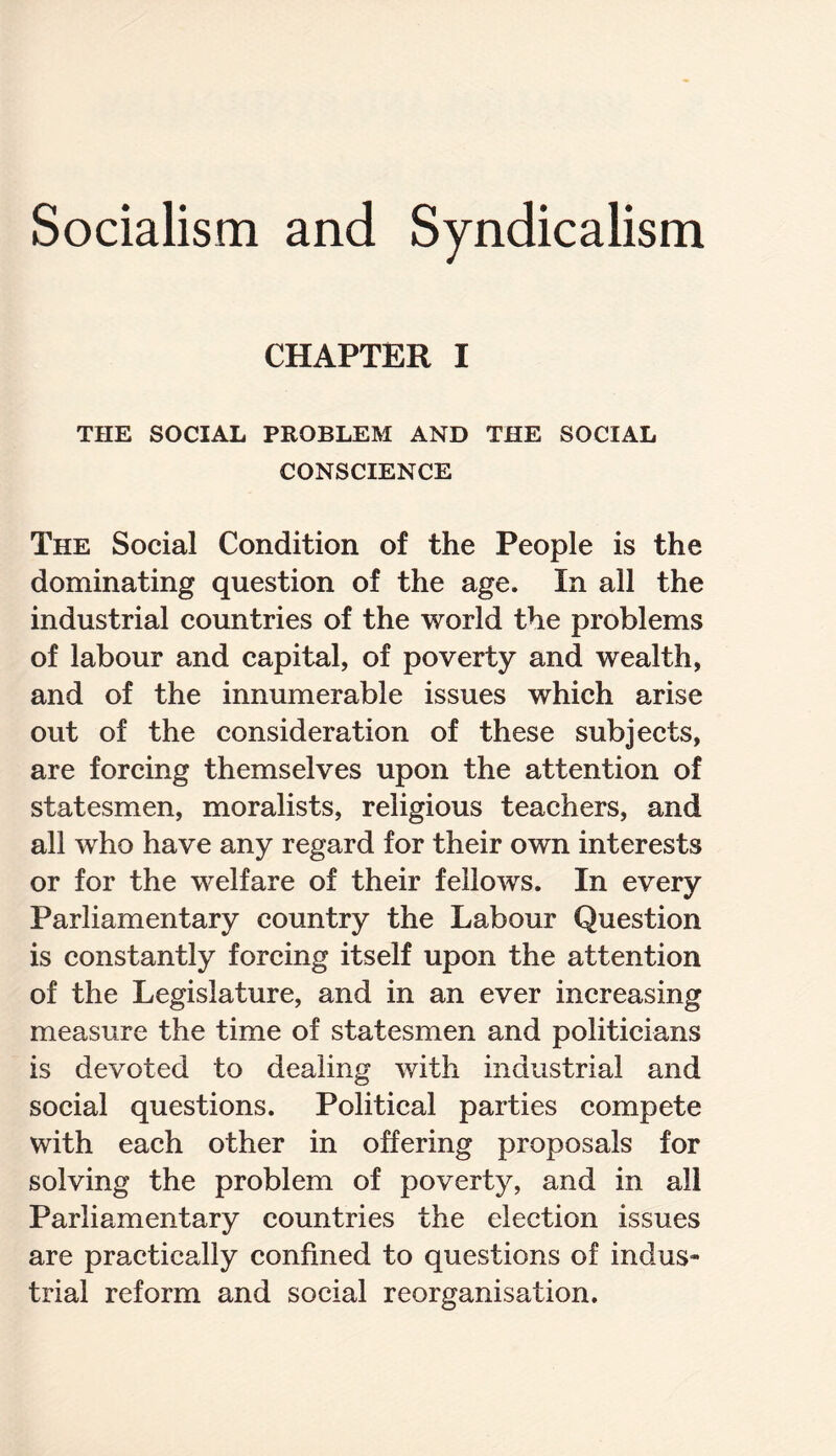 Socialism and Syndicalism CHAPTER I THE SOCIAL PROBLEM AND THE SOCIAL CONSCIENCE The Social Condition of the People is the dominating question of the age. In all the industrial countries of the world the problems of labour and capital, of poverty and wealth, and of the innumerable issues which arise out of the consideration of these subjects, are forcing themselves upon the attention of statesmen, moralists, religious teachers, and all who have any regard for their own interests or for the welfare of their fellows. In every Parliamentary country the Labour Question is constantly forcing itself upon the attention of the Legislature, and in an ever increasing measure the time of statesmen and politicians is devoted to dealing with industrial and social questions. Political parties compete with each other in offering proposals for solving the problem of poverty, and in all Parliamentary countries the election issues are practically confined to questions of indus¬ trial reform and social reorganisation.