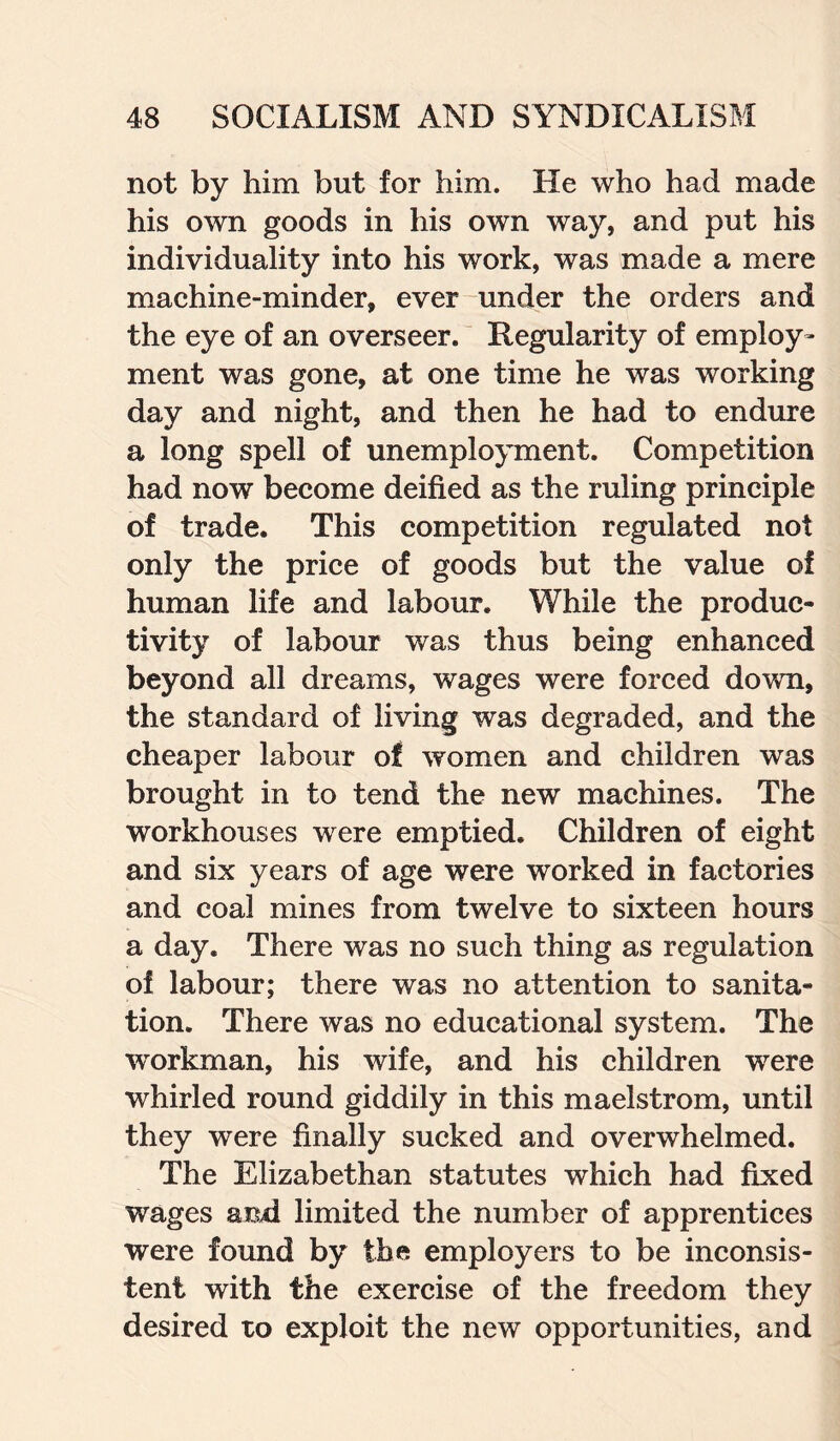 not by him but for him. He who had made his own goods in his own way, and put his individuality into his work, was made a mere machine-minder, ever under the orders and the eye of an overseer. Regularity of employ¬ ment was gone, at one time he was working day and night, and then he had to endure a long spell of unemployment. Competition had now become deified as the ruling principle of trade. This competition regulated not only the price of goods but the value of human life and labour. While the produc¬ tivity of labour was thus being enhanced beyond all dreams, wages were forced down, the standard of living was degraded, and the cheaper labour of women and children was brought in to tend the new machines. The workhouses were emptied. Children of eight and six years of age were worked in factories and coal mines from twelve to sixteen hours a day. There was no such thing as regulation of labour; there was no attention to sanita¬ tion. There was no educational system. The workman, his wife, and his children were whirled round giddily in this maelstrom, until they were finally sucked and overwhelmed. The Elizabethan statutes which had fixed wages and limited the number of apprentices were found by the employers to be inconsis¬ tent with the exercise of the freedom they desired to exploit the new opportunities, and