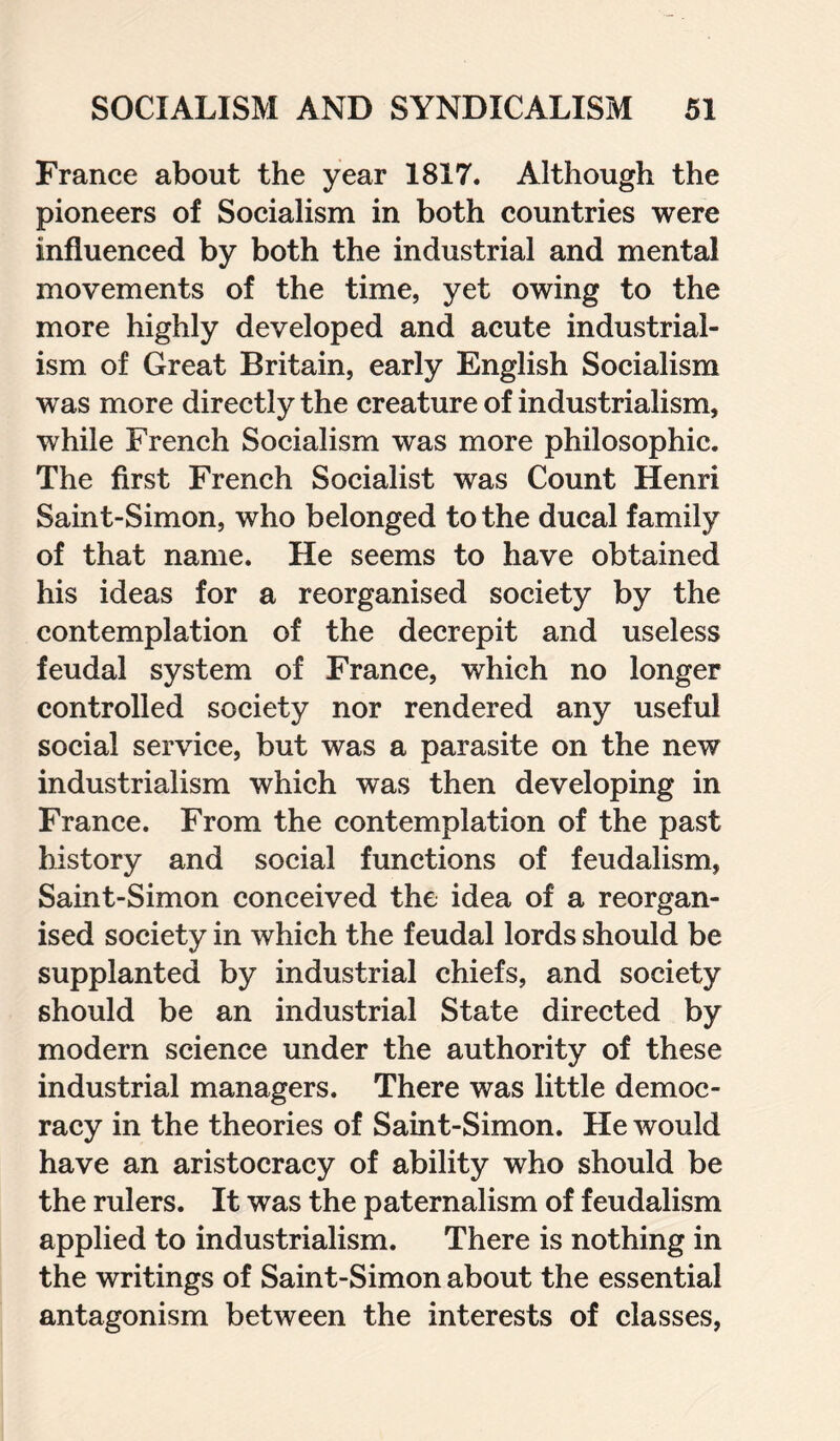 France about the year 1817. Although the pioneers of Socialism in both countries were influenced by both the industrial and mental movements of the time, yet owing to the more highly developed and acute industrial¬ ism of Great Britain, early English Socialism was more directly the creature of industrialism, while French Socialism was more philosophic. The first French Socialist was Count Henri Saint-Simon, who belonged to the ducal family of that name. He seems to have obtained his ideas for a reorganised society by the contemplation of the decrepit and useless feudal system of France, which no longer controlled society nor rendered any useful social service, but was a parasite on the new industrialism which was then developing in France. From the contemplation of the past history and social functions of feudalism, Saint-Simon conceived the idea of a reorgan¬ ised society in which the feudal lords should be supplanted by industrial chiefs, and society should be an industrial State directed by modern science under the authority of these industrial managers. There was little democ¬ racy in the theories of Saint-Simon. He would have an aristocracy of ability who should be the rulers. It was the paternalism of feudalism applied to industrialism. There is nothing in the writings of Saint-Simon about the essential antagonism between the interests of classes,