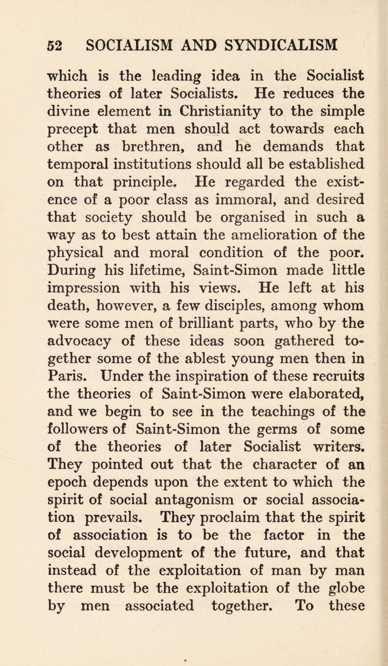 which is the leading idea in the Socialist theories of later Socialists. He reduces the divine element in Christianity to the simple precept that men should act towards each other as brethren, and he demands that temporal institutions should all be established on that principle. He regarded the exist¬ ence of a poor class as immoral, and desired that society should be organised in such a way as to best attain the amelioration of the physical and moral condition of the poor. During his lifetime, Saint-Simon made little impression with his views. He left at his death, however, a few disciples, among whom were some men of brilliant parts, who by the advocacy of these ideas soon gathered to¬ gether some of the ablest young men then in Paris. Under the inspiration of these recruits the theories of Saint-Simon were elaborated, and we begin to see in the teachings of the followers of Saint-Simon the germs of some of the theories of later Socialist writers. They pointed out that the character of an epoch depends upon the extent to which the spirit of social antagonism or social associa¬ tion prevails. They proclaim that the spirit of association is to be the factor in the social development of the future, and that instead of the exploitation of man by man there must be the exploitation of the globe by men associated together. To these