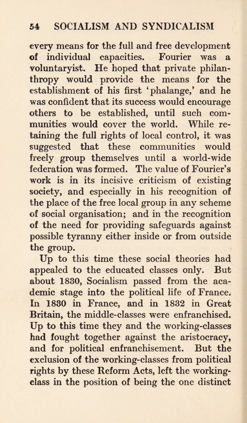 every means for the full and free development of individual capacities. Fourier was a voluntaryism He hoped that private philan¬ thropy would provide the means for the establishment of his first ‘phalange/ and he was confident that its success would encourage others to be established, until such com¬ munities would cover the world. While re¬ taining the full rights of local control, it was suggested that these communities would freely group themselves until a world-wide federation was formed. The value of Fourier’s work is in its incisive criticism of existing society, and especially in his recognition of the place of the free local group in any scheme of social organisation; and in the recognition of the need for providing safeguards against possible tyranny either inside or from outside the group. Up to this time these social theories had appealed to the educated classes only. But about 1830, Socialism passed from the aca¬ demic stage into the political life of France. In 1830 in France, and in 1832 in Great Britain, the middle-classes were enfranchised. Up to this time they and the working-classes had fought together against the aristocracy, and for political enfranchisement. But the exclusion of the working-classes from political rights by these Reform Acts, left the working- class in the position of being the one distinct