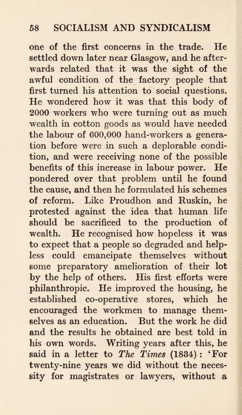 one of the first concerns in the trade. He settled down later near Glasgow, and he after¬ wards related that it was the sight of the awful condition of the factory people that first turned his attention to social questions. He wondered how it was that this body of 2000 workers who were turning out as much 'wealth in cotton goods as would have needed the labour of 600,000 hand-workers a genera¬ tion before were in such a deplorable condi¬ tion, and were receiving none of the possible benefits of this increase in labour power. He pondered over that problem until he found the cause, and then he formulated his schemes of reform. Like Proudhon and Ruskin, he protested against the idea that human life should be sacrificed to the production of wealth. He recognised how hopeless it was to expect that a people so degraded and help¬ less could emancipate themselves without some preparatory amelioration of their lot by the help of others. His first efforts were philanthropic. He improved the housing, he established co-operative stores, which he encouraged the workmen to manage them¬ selves as an education. But the work he did and the results he obtained are best told in his own words. Writing years after this, he said in a letter to The Times (1834) : ‘For twenty-nine years we did without the neces¬ sity for magistrates or lawyers, without a