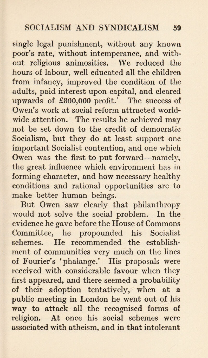 single legal punishment, without any known poor’s rate, without intemperance, and with¬ out religious animosities. We reduced the hours of labour, well educated all the children from infancy, improved the condition of the adults, paid interest upon capital, and cleared upwards of £300,000 profit.’ The success of Owen’s work at social reform attracted world¬ wide attention. The results he achieved may not be set down to the credit of democratic Socialism, but they do at least support one important Socialist contention, and one which Owen was the first to put forward—namely, the great influence which environment has in forming character, and how necessary healthy conditions and rational opportunities are to make better human beings. But Owen saw clearly that philanthropy would not solve the social problem. In the evidence he gave before the House of Commons Committee, he propounded his Socialist schemes. He recommended the establish¬ ment of communities very much on the lines of Fourier’s ‘phalange.’ His proposals were received with considerable favour when they first appeared, and there seemed a probability of their adoption tentatively, when at a public meeting in London he went out of his way to attack all the recognised forms of religion. At once his social schemes were associated with atheism, and in that intolerant