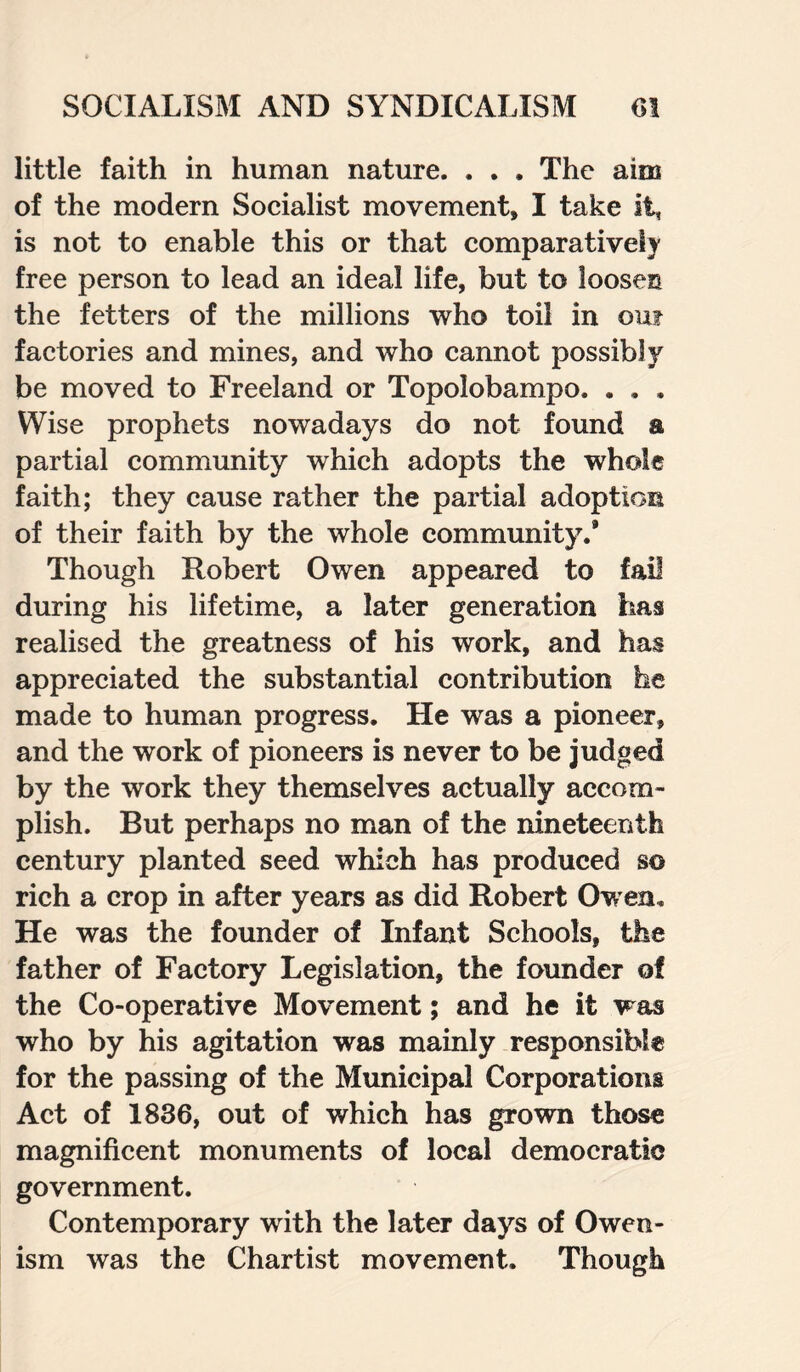 little faith in human nature. . . . The aim of the modem Socialist movement, I take it, is not to enable this or that comparatively free person to lead an ideal life, but to loosen the fetters of the millions who toil in out factories and mines, and who cannot possibly be moved to Freeland or Topolobampo. . . . Wise prophets nowadays do not found a partial community which adopts the whole faith; they cause rather the partial adoption of their faith by the whole community.* Though Robert Owen appeared to fail during his lifetime, a later generation has realised the greatness of his work, and has appreciated the substantial contribution he made to human progress. He was a pioneer, and the work of pioneers is never to be judged by the work they themselves actually accom¬ plish. But perhaps no man of the nineteenth century planted seed which has produced so rich a crop in after years as did Robert Owen. He was the founder of Infant Schools, the father of Factory Legislation, the founder of the Co-operative Movement; and he it was who by his agitation was mainly responsible for the passing of the Municipal Corporations Act of 1836, out of which has grown those magnificent monuments of local democratic government. Contemporary with the later days of Owen- ism was the Chartist movement. Though