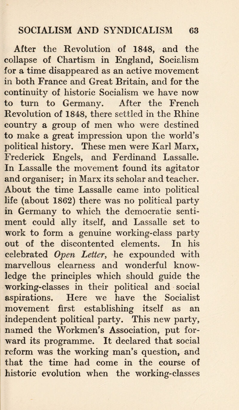 After the Revolution of 1848, and the collapse of Chartism in England, Socialism for a time disappeared as an active movement in both France and Great Britain, and for the continuity of historic Socialism we have now to turn to Germany. After the French Revolution of 1848, there settled in the Rhine country a group of men who were destined to make a great impression upon the world’s political history. These men were Karl Marx, Frederick Engels, and Ferdinand Lassalie. In Lassalie the movement found its agitator and organiser; in Marx its scholar and teacher. About the time Lassalie came into political life (about 1862) there was no political party in Germany to which the democratic senti¬ ment could ally itself, and Lassalie set to work to form a genuine working-class party out of the discontented elements. In his celebrated Open Letter, he expounded with marvellous clearness and wonderful know¬ ledge the principles which should guide the working-classes in their political and social aspirations. Here we have the Socialist movement first establishing itself as an independent political party. This new party, named the Workmen’s Association, put for¬ ward its programme. It declared that social reform was the working man’s question, and that the time had come in the course of historic evolution when the working-classes