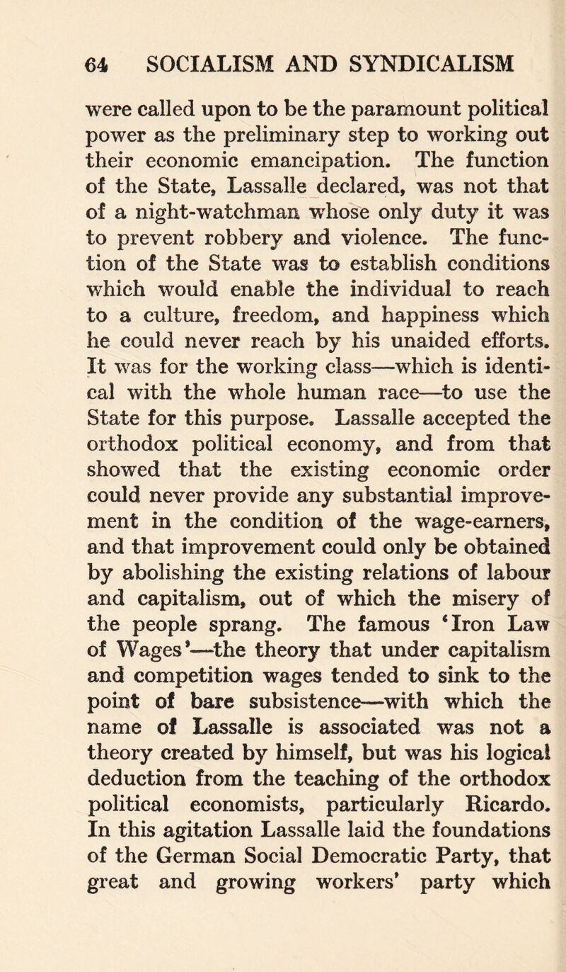 were called upon to be the paramount political power as the preliminary step to working out their economic emancipation. The function of the State, Lassalle declared, was not that of a night-watchman wrhose only duty it was to prevent robbery and violence. The func¬ tion of the State was to establish conditions which would enable the individual to reach to a culture, freedom, and happiness which he could never reach by his unaided efforts. It was for the working class—which is identi¬ cal with the whole human race—to use the State for this purpose. Lassalle accepted the orthodox political economy, and from that showed that the existing economic order could never provide any substantial improve¬ ment in the condition of the wage-earners, and that improvement could only be obtained by abolishing the existing relations of labour and capitalism, out of which the misery of the people sprang. The famous ‘Iron Law of Wages*—the theory that under capitalism and competition wages tended to sink to the point of bare subsistence—with which the name of Lassalle is associated was not a theory created by himself, but was his logical deduction from the teaching of the orthodox political economists, particularly Ricardo. In this agitation Lassalle laid the foundations of the German Social Democratic Party, that great and growing workers* party which