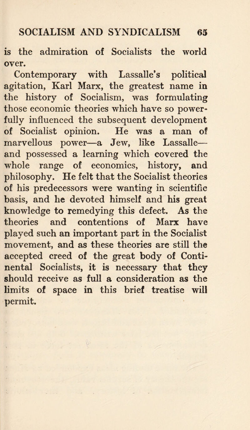 is the admiration of Socialists the world over. Contemporary with Lassalle’s political agitation, Karl Marx, the greatest name in the history of Socialism, was formulating those economic theories which have so power¬ fully influenced the subsequent development of Socialist opinion. He was a man of marvellous power—a Jew, like Lassalle— and possessed a learning which covered the whole range of economics, history, and philosophy. He felt that the Socialist theories of his predecessors were wanting in scientific basis, and he devoted himself and his great knowledge to remedying this defect. As the theories and contentions of Marx have played such an important part in the Socialist movement, and as these theories are still the accepted creed of the great body of Conti¬ nental Socialists, it is necessary that they should receive as full a consideration as the limits of space in this brief treatise will permit.