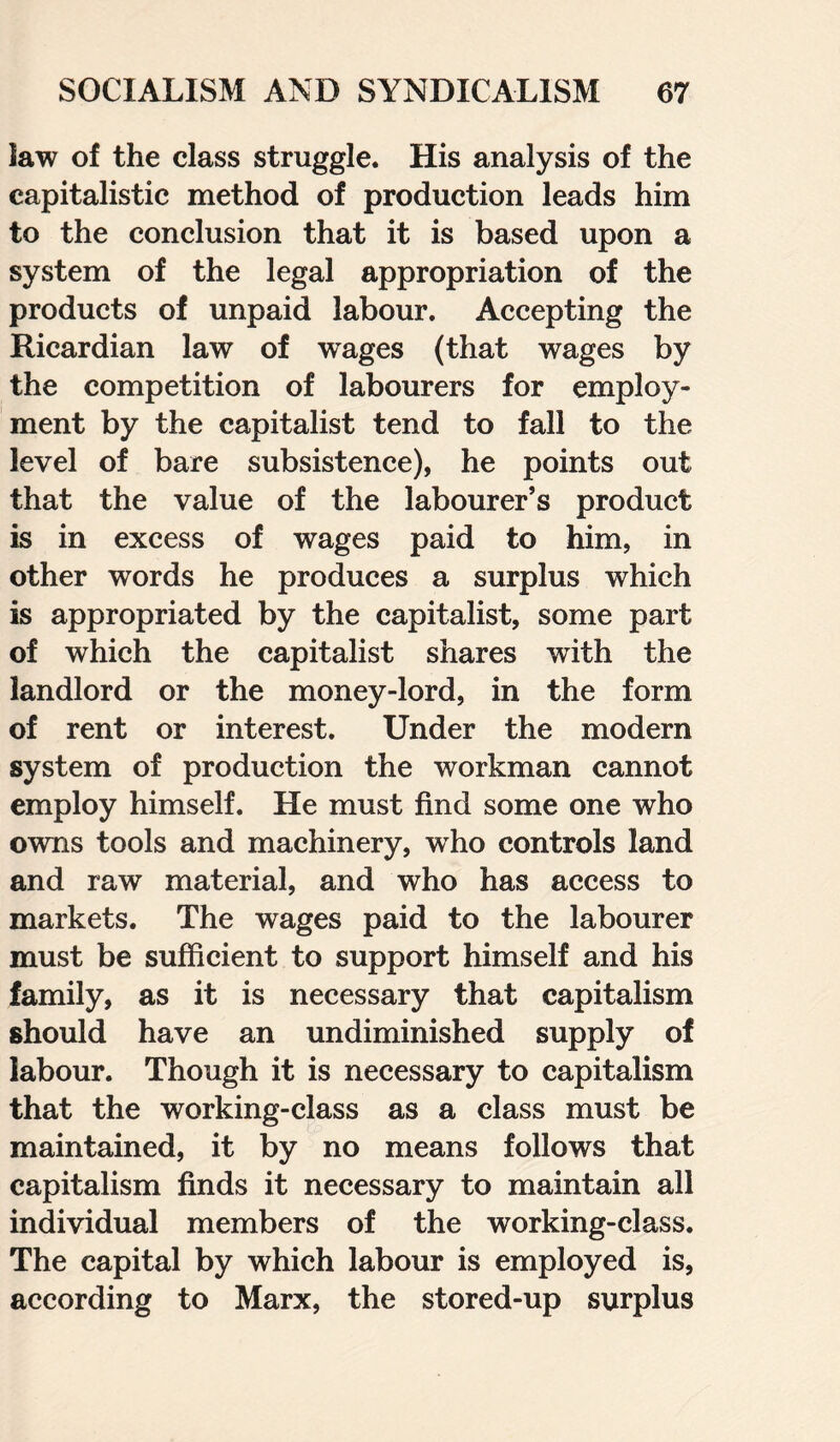 law of the class struggle. His analysis of the capitalistic method of production leads him to the conclusion that it is based upon a system of the legal appropriation of the products of unpaid labour. Accepting the Ricardian law of wages (that wages by the competition of labourers for employ¬ ment by the capitalist tend to fall to the level of bare subsistence), he points out that the value of the labourer’s product is in excess of wages paid to him, in other words he produces a surplus which is appropriated by the capitalist, some part of which the capitalist shares with the landlord or the money-lord, in the form of rent or interest. Under the modern system of production the workman cannot employ himself. He must find some one who owns tools and machinery, who controls land and raw material, and who has access to markets. The wages paid to the labourer must be sufficient to support himself and his family, as it is necessary that capitalism should have an undiminished supply of labour. Though it is necessary to capitalism that the working-class as a class must be maintained, it by no means follows that capitalism finds it necessary to maintain all individual members of the working-class. The capital by which labour is employed is, according to Marx, the stored-up surplus