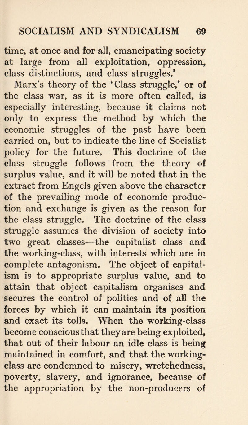 time, at once and for all, emancipating society at large from all exploitation, oppression, class distinctions, and class struggles/ Marx’s theory of the ‘Class struggle/ or of the class war, as it is more often called, is especially interesting, because it claims not only to express the method by which the economic struggles of the past have been carried on, but to indicate the line of Socialist policy for the future. This doctrine of the class struggle follows from the theory of surplus value, and it will be noted that in the extract from Engels given above the character of the prevailing mode of economic produc¬ tion and exchange is given as the reason for the class struggle. The doctrine of the class struggle assumes the division of society into two great classes—the capitalist class and the working-class, with interests which are in complete antagonism. The object of capital¬ ism is to appropriate surplus value, and to attain that object capitalism organises and secures the control of politics and of all the forces by which it can maintain its position and exact its tolls. When the working-class become conscious that they are being exploited, that out of their labour an idle class is being maintained in comfort, and that the working- class are condemned to misery, wretchedness, poverty, slavery, and ignorance, because of the appropriation by the non-producers of