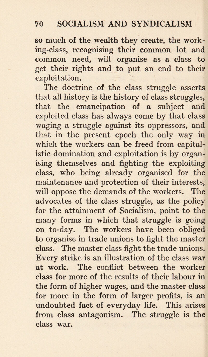 so much of the wealth they create, the work¬ ing-class, recognising their common lot and common need, will organise as a class to get their rights and to put an end to their exploitation. The doctrine of the class struggle asserts that all history is the history of class struggles, that the emancipation of a subject and exploited class has always come by that class waging a struggle against its oppressors, and that in the present epoch the only way in which the workers can be freed from capital¬ istic domination and exploitation is by organ¬ ising themselves and fighting the exploiting class, who being already organised for the maintenance and protection of their interests, will oppose the demands of the workers. The advocates of the class struggle, as the policy for the attainment of Socialism, point to the many forms in which that struggle is going on to-day. The workers have been obliged to organise in trade unions to fight the master class. The master class fight the trade unions. Every strike is an illustration of the class war at work. The conflict between the worker class for more of the results of their labour in the form of higher wages, and the master class for more in the form of larger profits, is an undoubted fact of everyday life. This arises from class antagonism. The struggle is the class war.