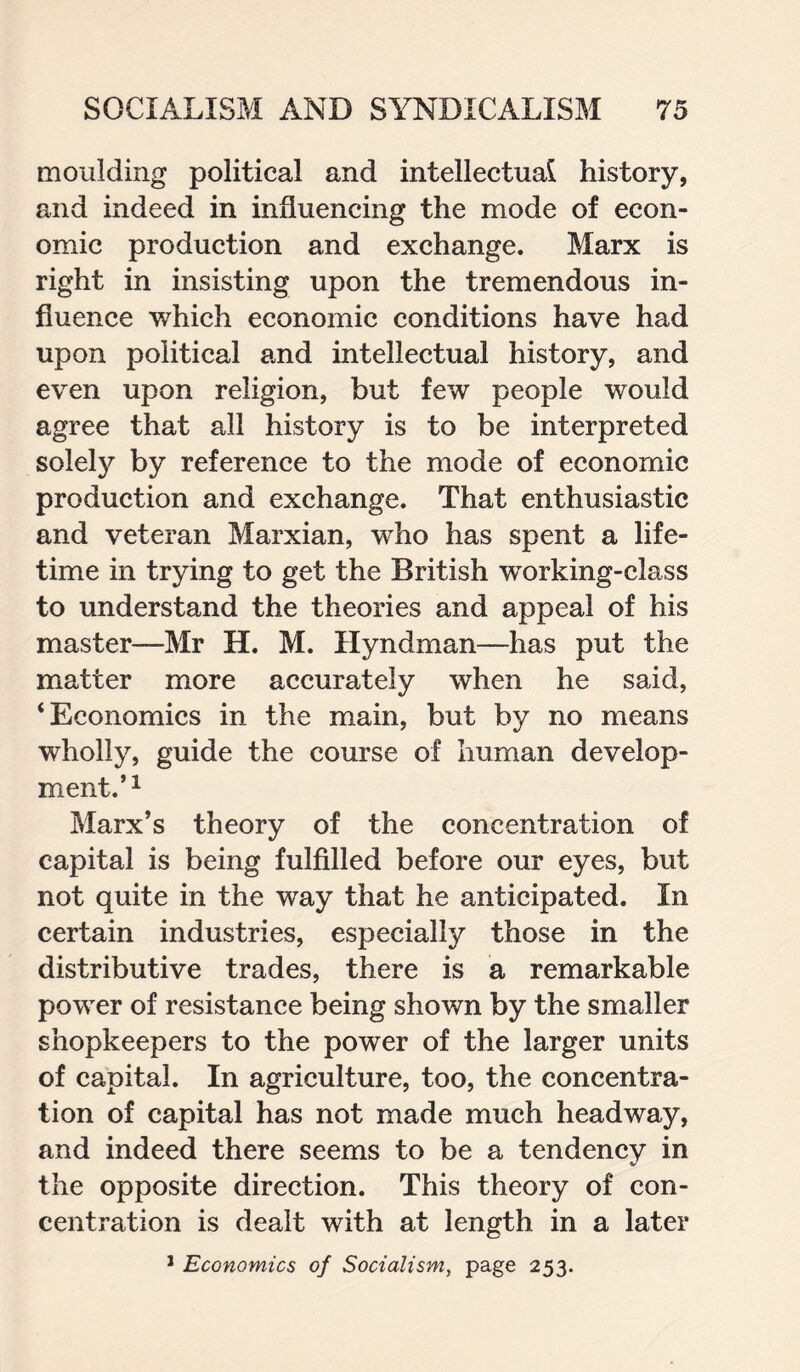 moulding political and intellectual history, and indeed in influencing the mode of econ¬ omic production and exchange. Marx is right in insisting upon the tremendous in¬ fluence which economic conditions have had upon political and intellectual history, and even upon religion, but few people would agree that all history is to be interpreted solely by reference to the mode of economic production and exchange. That enthusiastic and veteran Marxian, who has spent a life¬ time in trying to get the British wTorking-class to understand the theories and appeal of his master—Mr H. M. Hyndman—has put the matter more accurately when he said, ‘Economics in the main, but by no means wholly, guide the course of human develop¬ ment.’1 Marx’s theory of the concentration of capital is being fulfilled before our eyes, but not quite in the way that he anticipated. In certain industries, especially those in the distributive trades, there is a remarkable power of resistance being shown by the smaller shopkeepers to the power of the larger units of capital. In agriculture, too, the concentra¬ tion of capital has not made much headway, and indeed there seems to be a tendency in the opposite direction. This theory of con¬ centration is dealt with at length in a later 1 Economics of Socialism, page 253.