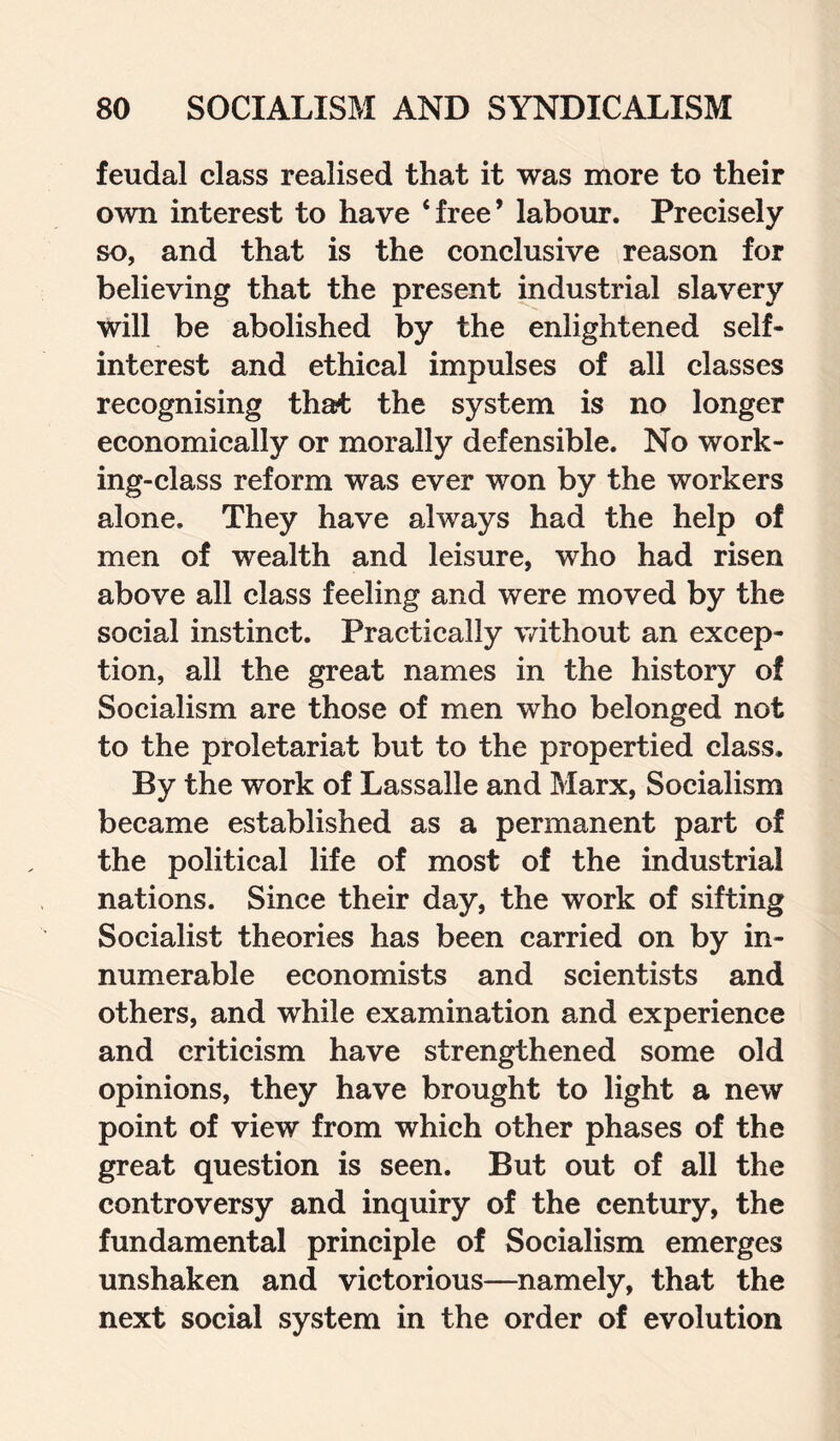 feudal class realised that it was more to their own interest to have ‘free’ labour. Precisely so, and that is the conclusive reason for believing that the present industrial slavery Will be abolished by the enlightened self- interest and ethical impulses of all classes recognising that the system is no longer economically or morally defensible. No work¬ ing-class reform was ever won by the workers alone. They have always had the help of men of wealth and leisure, who had risen above all class feeling and were moved by the social instinct. Practically without an excep¬ tion, all the great names in the history of Socialism are those of men who belonged not to the proletariat but to the propertied class. By the work of Lassalle and Marx, Socialism became established as a permanent part of the political life of most of the industrial nations. Since their day, the work of sifting Socialist theories has been carried on by in¬ numerable economists and scientists and others, and while examination and experience and criticism have strengthened some old opinions, they have brought to light a new point of view from which other phases of the great question is seen. But out of all the controversy and inquiry of the century, the fundamental principle of Socialism emerges unshaken and victorious—namely, that the next social system in the order of evolution