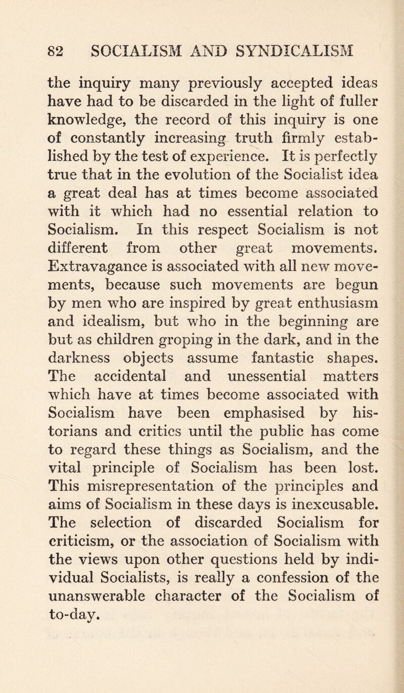 the inquiry many previously accepted ideas have had to be discarded in the light of fuller knowledge, the record of this inquiry is one of constantly increasing truth firmly estab¬ lished by the test of experience. It is perfectly true that in the evolution of the Socialist idea a great deal has at times become associated with it which had no essential relation to Socialism. In this respect Socialism is not different from other great movements. Extravagance is associated with all new move¬ ments, because such movements are begun by men who are inspired by great enthusiasm and idealism, but who in the beginning are but as children groping in the dark, and in the darkness objects assume fantastic shapes. The accidental and unessential matters which have at times become associated with Socialism have been emphasised by his¬ torians and critics until the public has come to regard these things as Socialism, and the vital principle of Socialism has been lost. This misrepresentation of the principles and aims of Socialism in these days is inexcusable. The selection of discarded Socialism for criticism, or the association of Socialism with the views upon other questions held by indi¬ vidual Socialists, is really a confession of the unanswerable character of the Socialism of to-day.